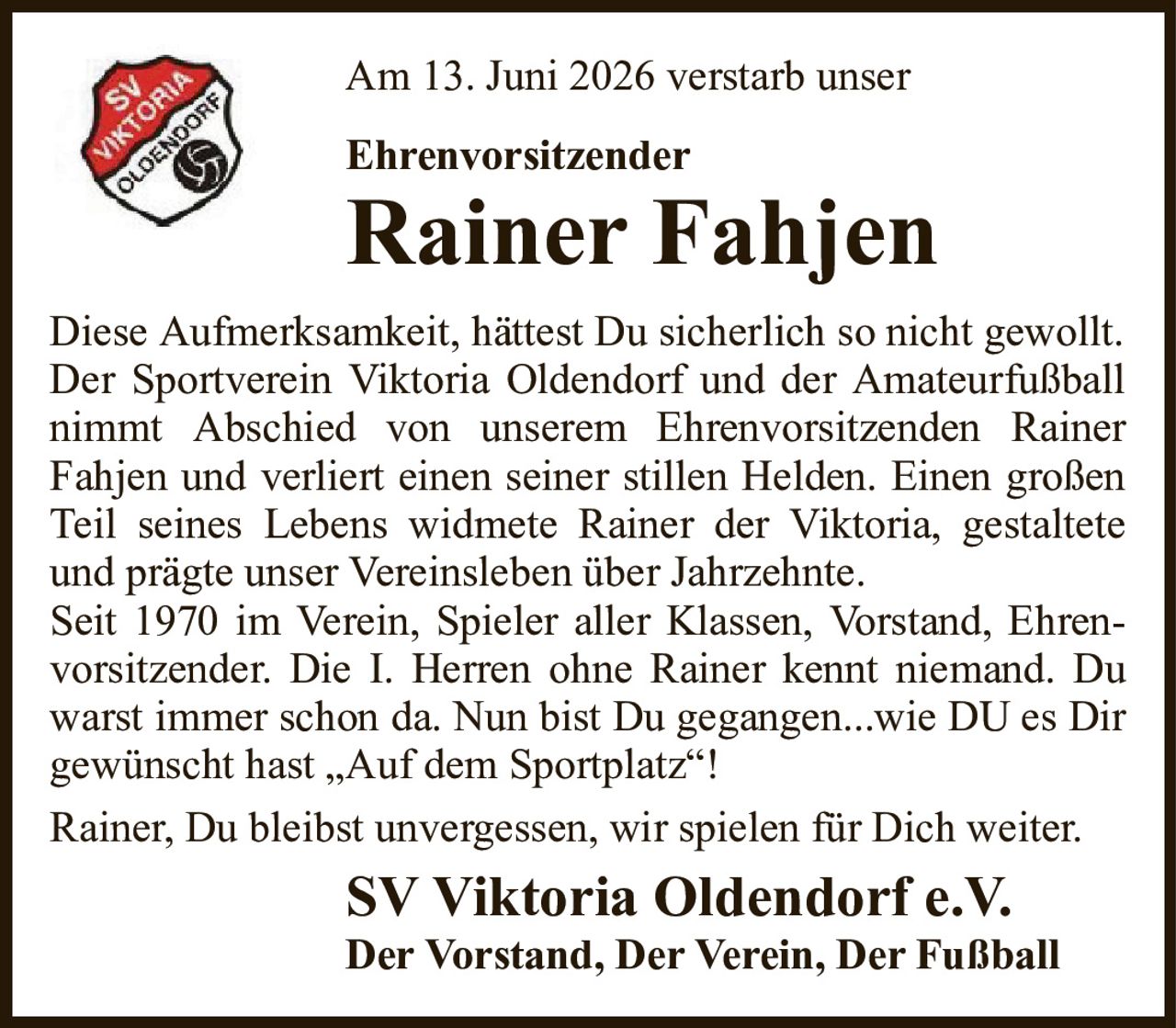 Am 13. Juni 2026 verstarb unserEhrenvorsitzenderRainer FahjenSV Viktoria Oldendorf e.V.Der Vorstand, Der Verein, Der FußballDiese Aufmerksamkeit, hättest Du sicherlich so nicht gewollt.Der Sportverein Viktoria Oldendorf und der Amateurfußball nimmt Abschied von unserem Ehrenvorsitzenden RainerFahjen und verliert einen seiner stillen Helden. Einen großen Teil seines Lebens widmete Rainer der Viktoria, gestaltete und prägte unser Vereinsleben über Jahrzehnte.Seit 1970 im Verein, Spieler aller Klassen, Vorstand, Ehrenvorsitzender. Die I. Herren ohne Rainer kennt niemand. Du warst immer schon da. Nun bist Du gegangen...wie DU es Dir gewünscht hast „Auf dem Sportplatz“!Rainer, Du bleibst unvergessen, wir spielen für Dich weiter.
