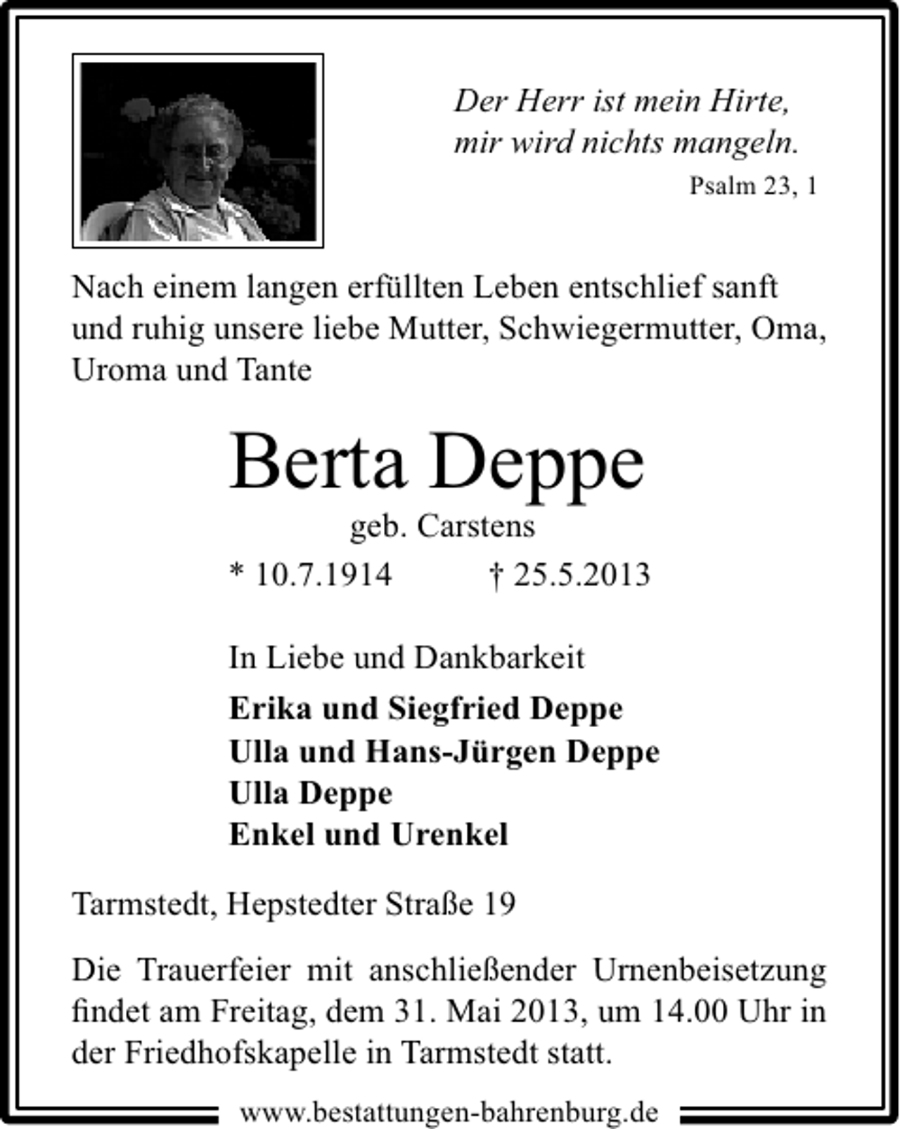 <p>Der Herr ist mein Hirte,<br />mir wird nichts mangeln.<br />Psalm 23, 1</p><p>Nach einem langen erfüllten Leben entschlief sanft<br />und ruhig unsere liebe Mutter, Schwiegermutter, Oma,<br />Uroma und Tante</p><p>Berta Deppe</p><p>geb. Carstens<br />* 10.7.1914<br />† 25.5.2013<br />In Liebe und Dankbarkeit<br />Erika und Siegfried Deppe<br />Ulla und Hans-Jürgen Deppe<br />Ulla Deppe<br />Enkel und Urenkel<br />Tarmstedt, Hepstedter Straße 19<br />Die Trauerfeier mit anschließender Urnenbeisetzung<br />ﬁndet am Freitag, dem 31. Mai 2013, um 14.00 Uhr in<br />der Friedhofskapelle in Tarmstedt statt.<br />www.bestattungen-bahrenburg.de</p>