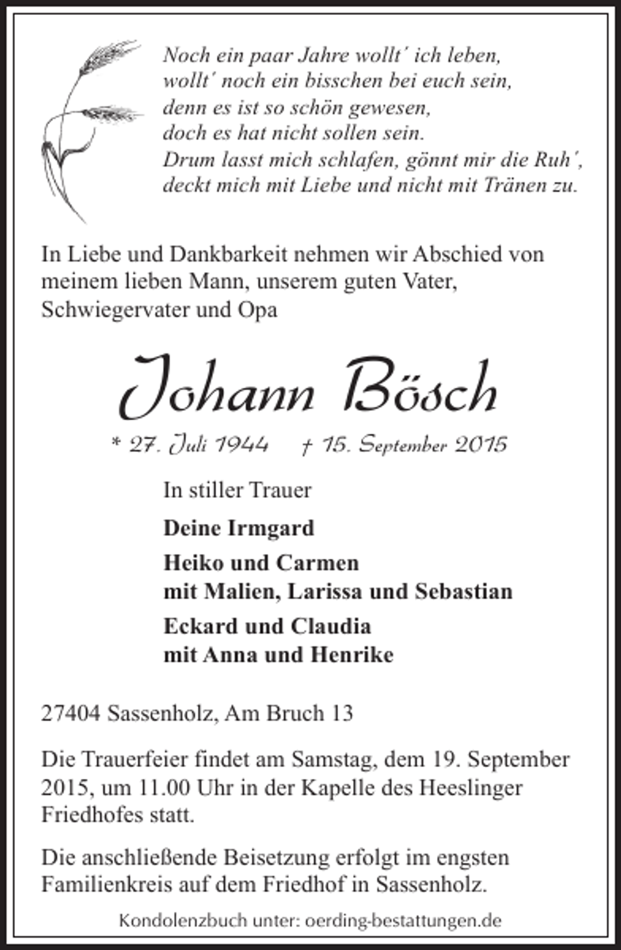 <p>Noch ein paar Jahre wollt´ ich leben,<br />wollt´ noch ein bisschen bei euch sein,<br />denn es ist so schön gewesen,<br />doch es hat nicht sollen sein.<br />Drum lasst mich schlafen, gönnt mir die Ruh´,<br />deckt mich mit Liebe und nicht mit Tränen zu.</p><p>In Liebe und Dankbarkeit nehmen wir Abschied von<br />meinem lieben Mann, unserem guten Vater,<br />Schwiegervater und Opa</p><p>Johann Bösch</p><p>* 27. Juli 1944</p><p>† 15. September 2015</p><p>In stiller Trauer<br />Deine Irmgard<br />Heiko und Carmen<br />mit Malien, Larissa und Sebastian<br />Eckard und Claudia<br />mit Anna und Henrike<br />27404 Sassenholz, Am Bruch 13<br />Die Trauerfeier findet am Samstag, dem 19. September<br />2015, um 11.00 Uhr in der Kapelle des Heeslinger<br />Friedhofes statt.<br />Die anschließende Beisetzung erfolgt im engsten<br />Familienkreis auf dem Friedhof in Sassenholz.<br />Kondolenzbuch unter: oerding-bestattungen.de</p>