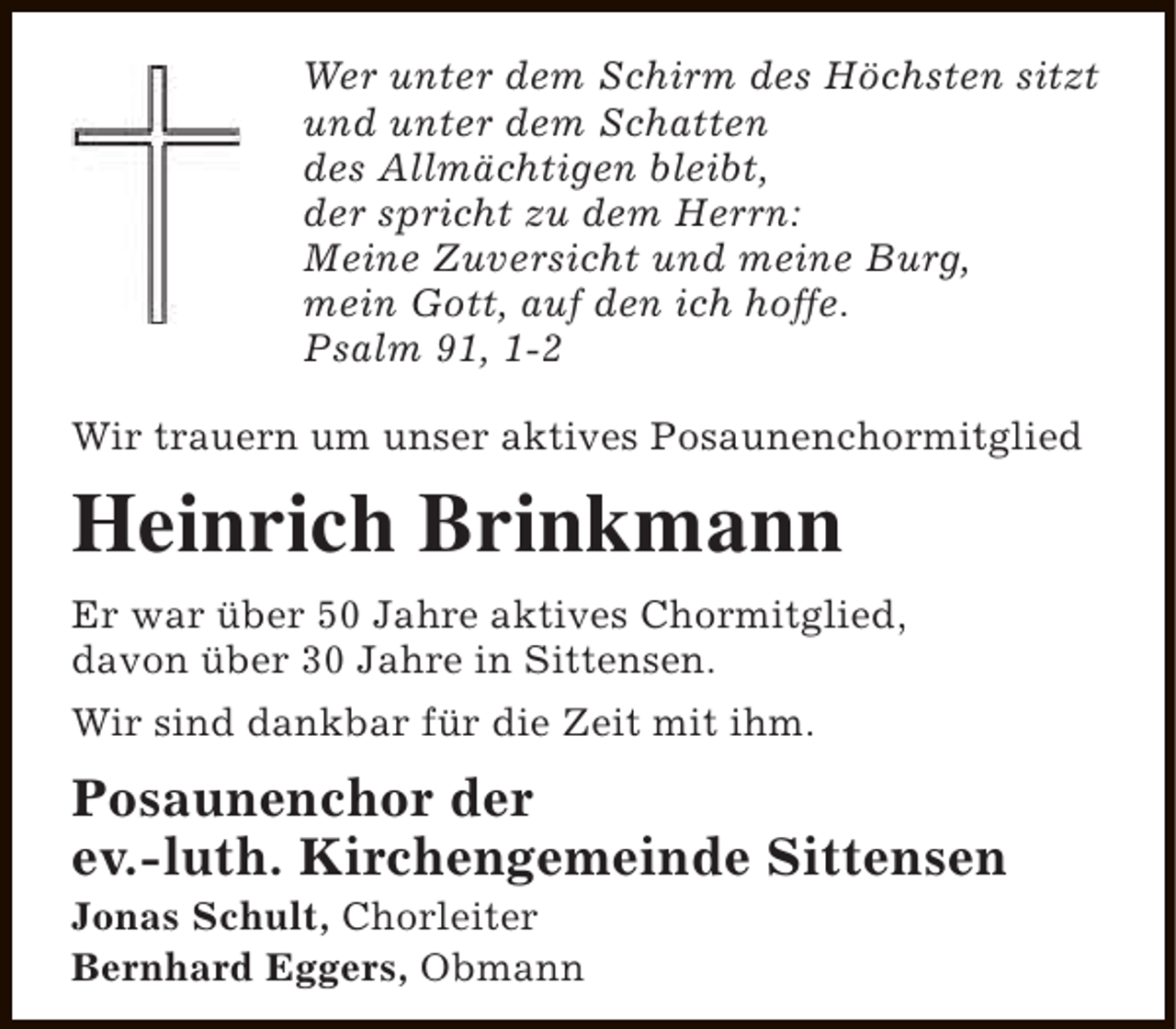 <p>Wer unter dem Schirm des Höchsten sitzt<br />und unter dem Schatten<br />des Allmächtigen bleibt,<br />der spricht zu dem Herrn:<br />Meine Zuversicht und meine Burg,<br />mein Gott, auf den ich hoffe.<br />Psalm 91, 1-2<br />Wir trauern um unser aktives Posaunenchormitglied</p><p>Heinrich Brinkmann<br />Er war über 50 Jahre aktives Chormitglied,<br />davon über 30 Jahre in Sittensen.<br />Wir sind dankbar für die Zeit mit ihm.</p><p>Posaunenchor der<br />ev.-luth. Kirchengemeinde Sittensen<br />Jonas Schult, Chorleiter<br />Bernhard Eggers, Obmann</p>