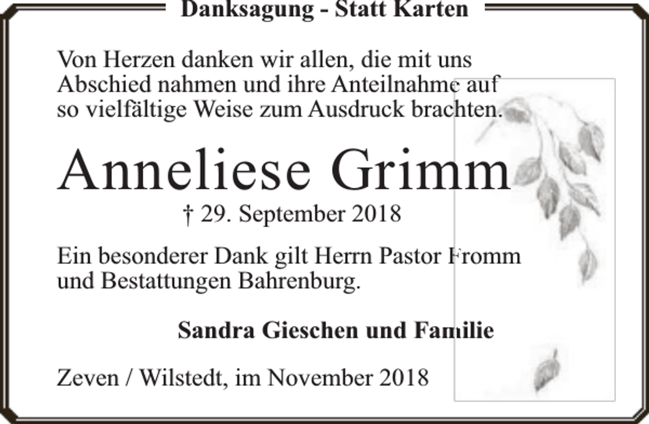 <p>Danksagung - Statt Karten<br />Von Herzen danken wir allen, die mit uns<br />Abschied nahmen und ihre Anteilnahmee auff<br />so vielfä<br />fältige Weise zum Ausdruck brachten.</p><p>Anneliese Grim<br />mm<br />† 29. September 2018</p><p>Ein besonderer Dank gilt Herrn Pastor Fromm<br />und Bestattungen Bahrenburg.<br />Sandra Gieschen und Fam<br />milie<br />Zeven / Wilstedt, im November 2018</p>