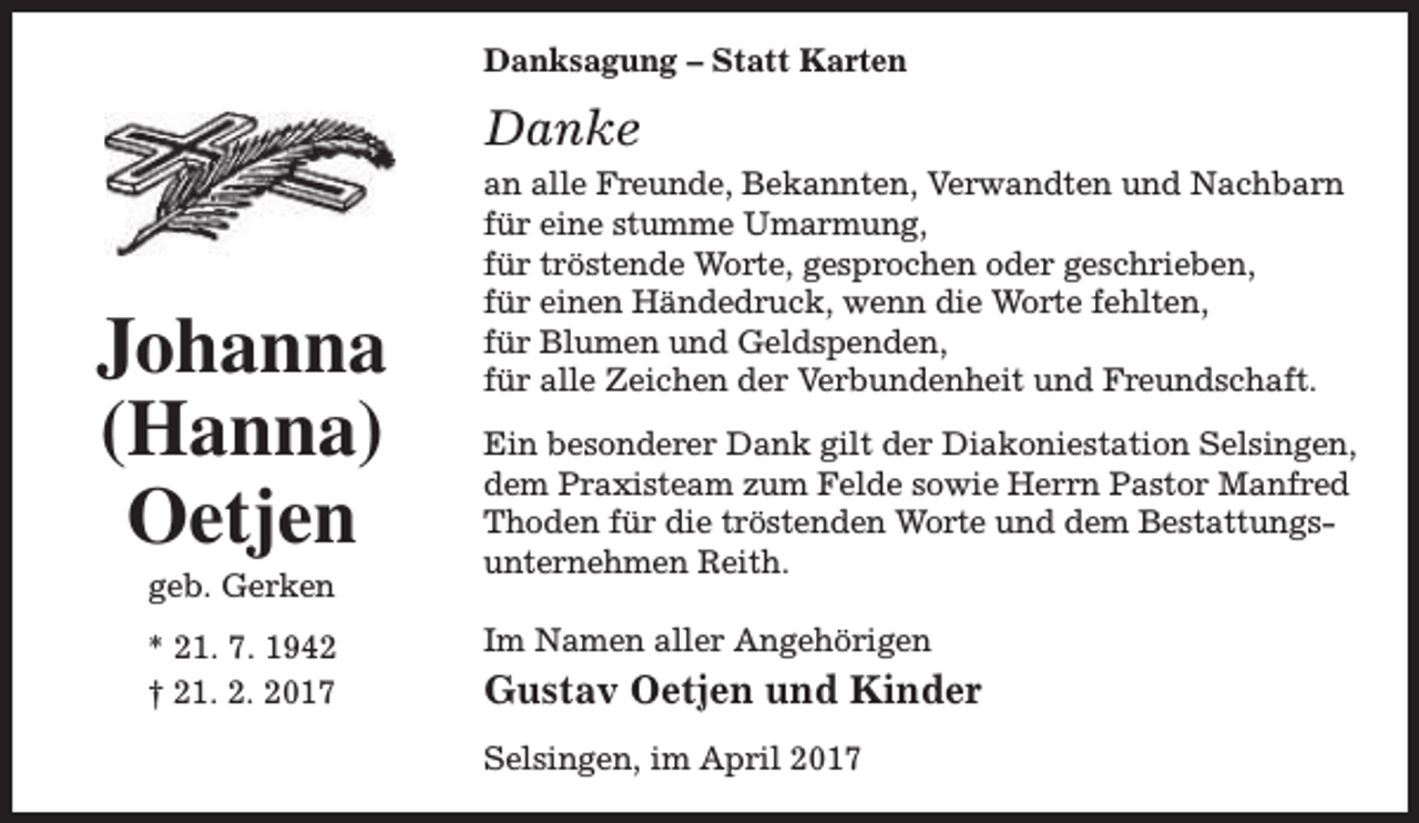 <p>Danksagung – Statt Karten</p><p>Danke</p><p>Johanna<br />(Hanna)<br />Oetjen<br />geb. Gerken</p><p>* 21. 7. 1942<br />† 21. 2. 2017</p><p>an alle Freunde, Bekannten, Verwandten und Nachbarn<br />für eine stumme Umarmung,<br />für tröstende Worte, gesprochen oder geschrieben,<br />für einen Händedruck, wenn die Worte fehlten,<br />für Blumen und Geldspenden,<br />für alle Zeichen der Verbundenheit und Freundschaft.<br />Ein besonderer Dank gilt der Diakoniestation Selsingen,<br />dem Praxisteam zum Felde sowie Herrn Pastor Manfred<br />Thoden für die tröstenden Worte und dem Bestattungs­<br />unternehmen Reith.<br />Im Namen aller Angehörigen</p><p>Gustav Oetjen und Kinder<br />Selsingen, im April 2017</p>