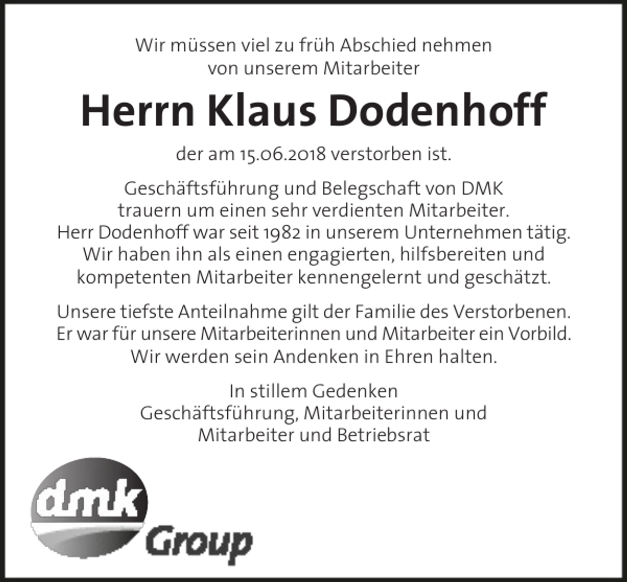 <p>Wir müssen viel zu früh Abschied nehmen<br />von unserem Mitarbeiter</p><p>Herrn Klaus Dodenhoff<br />der am 15.06.2018 verstorben ist.<br />Geschäftsführung und Belegschaft von DMK<br />trauern um einen sehr verdienten Mitarbeiter.<br />Herr Dodenhoff war seit 1982 in unserem Unternehmen tätig.<br />Wir haben ihn als einen engagierten, hilfsbereiten und<br />kompetenten Mitarbeiter kennengelernt und geschätzt.<br />Unsere tiefste Anteilnahme gilt der Familie des Verstorbenen.<br />Er war für unsere Mitarbeiterinnen und Mitarbeiter ein Vorbild.<br />Wir werden sein Andenken in Ehren halten.<br />In stillem Gedenken<br />Geschäftsführung, Mitarbeiterinnen und<br />Mitarbeiter und Betriebsrat</p>