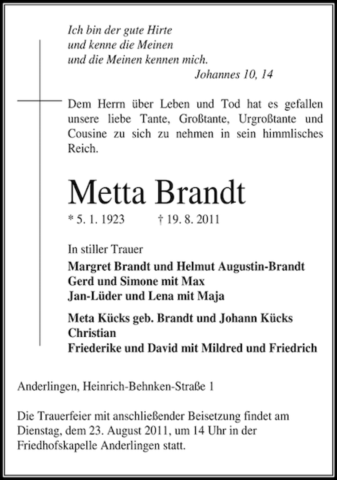 <p>Ich bin der gute Hirte<br />und kenne die Meinen<br />und die Meinen kennen mich.<br />Johannes 10, 14<br />Dem Herrn über Leben und Tod hat es gefallen<br />unsere liebe Tante, Großtante, Urgroßtante und<br />Cousine zu sich zu nehmen in sein himmlisches<br />Reich.</p><p>Metta Brandt<br />* 5. 1. 1923</p><p>† 19. 8. 2011</p><p>In stiller Trauer<br />Margret Brandt und Helmut Augustin-Brandt<br />Gerd und Simone mit Max<br />Jan-Lüder und Lena mit Maja<br />Meta Kücks geb. Brandt und Johann Kücks<br />Christian<br />Friederike und David mit Mildred und Friedrich<br />Anderlingen, Heinrich-Behnken-Straße 1<br />Die Trauerfeier mit anschließender Beisetzung findet am<br />Dienstag, dem 23. August 2011, um 14 Uhr in der<br />Friedhofskapelle Anderlingen statt.</p>