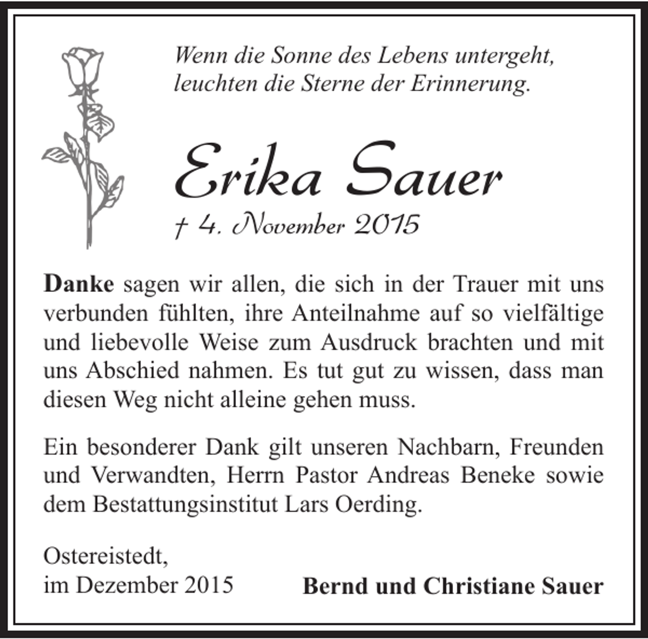 <p>Wenn die Sonne des Lebens untergeht,<br />leuchten die Sterne der Erinnerung.</p><p>Erika Sauer<br />Â† 4. November 2015<br />Danke sagen wir allen, die sich in der Trauer mit uns</p><p>verbunden fÃ¼hlten, ihre Anteilnahme auf so vielfÃ¤ltige<br />und liebevolle Weise zum Ausdruck brachten und mit<br />uns Abschied nahmen. Es tut gut zu wissen, dass man<br />diesen Weg nicht alleine gehen muss.<br />Ein besonderer Dank gilt unseren Nachbarn, Freunden<br />und Verwandten, Herrn Pastor Andreas Beneke sowie<br />dem Bestattungsinstitut Lars Oerding.<br />Ostereistedt,<br />im Dezember 2015</p><p>Bernd und Christiane Sauer</p>