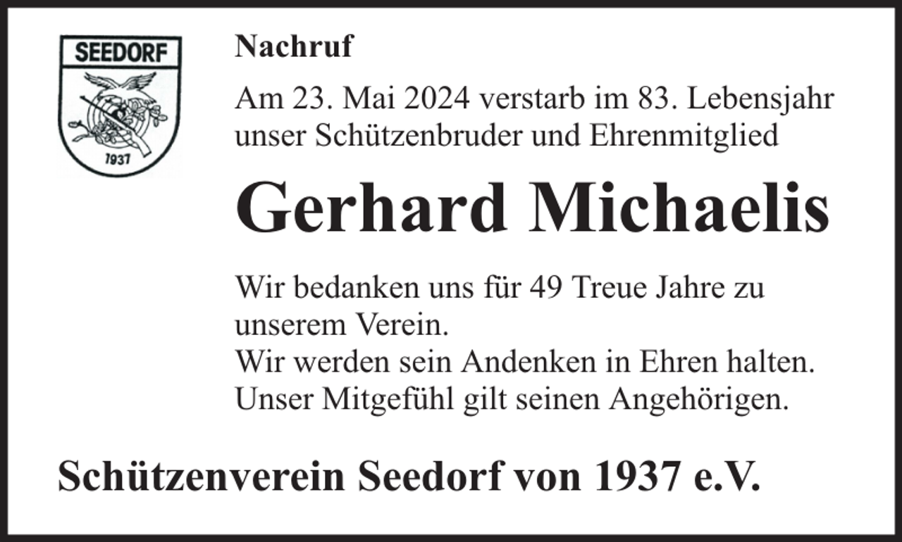 <p>Nachruf<br />Am 23. Mai 2024 verstarb im 83. Lebensjahr<br />unser Schützenbruder und Ehrenmitglied</p><p>Gerhard Michaelis<br />Wir bedanken uns für 49 Treue Jahre zu<br />unserem Verein.<br />Wir werden sein Andenken in Ehren halten.<br />Unser Mitgefühl gilt seinen Angehörigen.</p><p>Schützenverein Seedorf von 1937 e.V.</p>