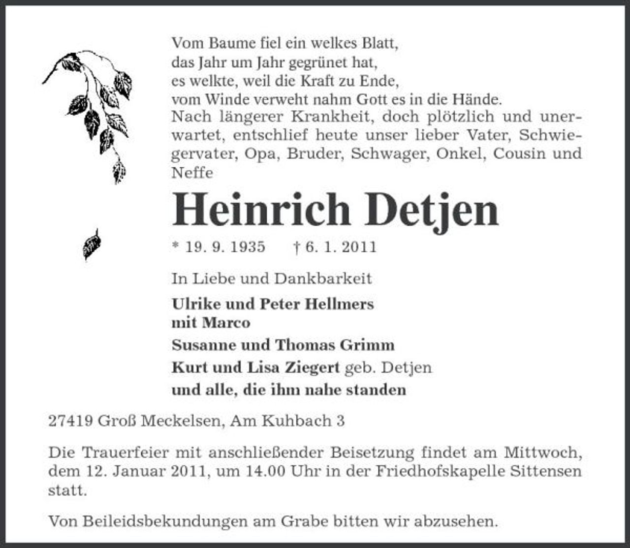 <p>Vom Baume fiel ein welkes Blatt, das Jahr um Jahr gegrünet hat, es welkte, weil die Kraft zu Ende, vom Winde verweht nahm Gott es in die Hände.</p><p>Nach längerer Krankheit, doch plötzlich und unerwartet, entschlief heute unser lieber Vater, Schwiegervater, Opa, Bruder, Schwager, Onkel, Cousin und Neffe</p><p>Heinrich Detjen<br />* 19. 9. 1935 † 6. 1. 2011 In Liebe und Dankbarkeit Ulrike und Peter Hellmers mit Marco Susanne und Thomas Grimm Kurt und Lisa Ziegert geb. Detjen und alle, die ihm nahe standen 27419 Groß Meckelsen, Am Kuhbach 3 Die Trauerfeier mit anschließender Beisetzung findet am Mittwoch, dem 12. Januar 2011, um 14.00 Uhr in der Friedhofskapelle Sittensen statt. Von Beileidsbekundungen am Grabe bitten wir abzusehen.</p>
