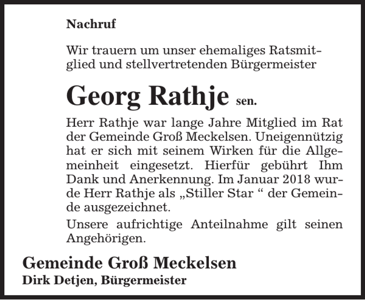 <p>Nachruf<br />Wir trauern um unser ehemaliges Ratsmitglied und stellvertretenden Bürgermeister</p><p>Georg Rathje sen.<br />Herr Rathje war lange Jahre Mitglied im Rat<br />der Gemeinde Groß Meckelsen. Uneigennützig<br />hat er sich mit seinem Wirken für die Allgemeinheit eingesetzt. Hierfür gebührt Ihm<br />Dank und Anerkennung. Im Januar 2018 wurde Herr Rathje als „Stiller Star “ der Gemeinde ausgezeichnet.<br />Unsere aufrichtige Anteilnahme gilt seinen<br />Angehörigen.</p><p>Gemeinde Groß Meckelsen<br />Dirk Detjen, Bürgermeister</p>