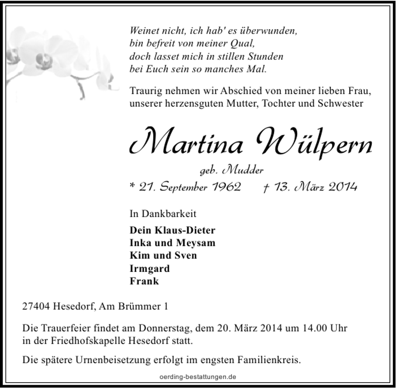 <p>Weinet nicht, ich hab' es überwunden,<br />bin befreit von meiner Qual,<br />doch lasset mich in stillen Stunden<br />bei Euch sein so manches Mal.<br />Traurig nehmen wir Abschied von meiner lieben Frau,<br />unserer herzensguten Mutter, Tochter und Schwester</p>
<p>Martina Wülpern</p>
<p>geb. Mudder<br />* 21. September 1962<br />† 13. März 2014<br />In Dankbarkeit<br />Dein Klaus-Dieter<br />Inka und Meysam<br />Kim und Sven<br />Irmgard<br />Frank<br />27404 Hesedorf, Am Brümmer 1<br />Die Trauerfeier findet am Donnerstag, dem 20. März 2014 um 14.00 Uhr<br />in der Friedhofskapelle Hesedorf statt.<br />Die spätere Urnenbeisetzung erfolgt im engsten Familienkreis.<br />oerding-bestattungen.de</p>