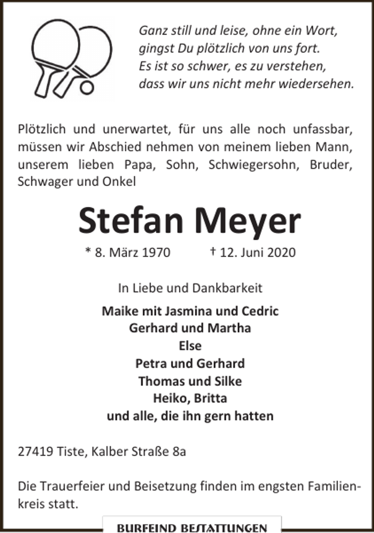 <p>Ganz still und leise, ohne ein Wort,<br />gingst Du plötzlich von uns fort.<br />Es ist so schwer, es zu verstehen,<br />dass wir uns nicht mehr wiedersehen.<br />Plötzlich und unerwartet, für uns alle noch unfassbar,<br />müssen wir Abschied nehmen von meinem lieben Mann,<br />unserem lieben Papa, Sohn, Schwiegersohn, Bruder,<br />Schwager und Onkel</p>
<p>Stefan Meyer<br />* 8. März 1970</p>
<p>† 12. Juni 2020</p>
<p>In Liebe und Dankbarkeit<br />Maike mit Jasmina und Cedric<br />Gerhard und Martha<br />Else<br />Petra und Gerhard<br />Thomas und Silke<br />Heiko, Britta<br />und alle, die ihn gern hatten<br />27419 Tiste, Kalber Straße 8a<br />Die Trauerfeier und Beisetzung finden im engsten Familienkreis statt.<br />Burfeind Bestattungen</p>