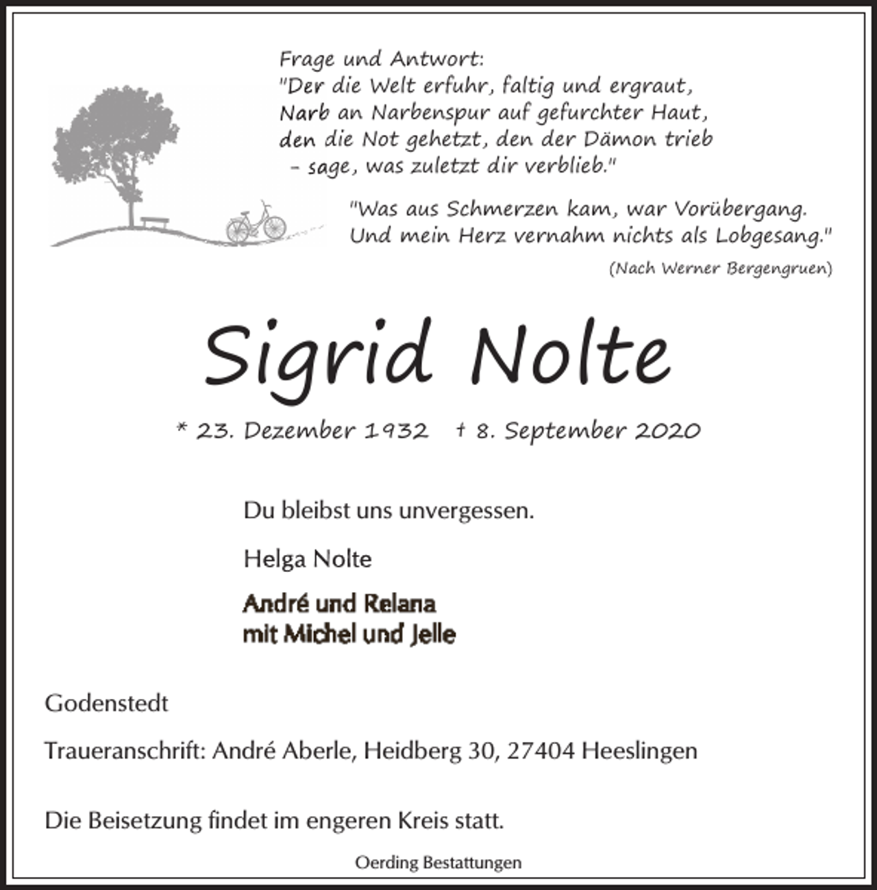 <p>Frage und Antwort:<br />"Der die Welt erfuhr, faltig und ergraut,<br />Narb<br />b an Narbenspur auf gefurchter Haut,<br />den d<br />die Not gehetzt, den der Dämon trieb<br />- sa<br />age, was zuletzt dir verblieb."<br />"Was aus Schmerzen kam, war Vorübergang.<br />Und mein Herz vernahm nichts als Lobgesang."<br />(Nach Werner Bergengruen)</p><p>Sigrid Nolte<br />* 23. Dezember 1932</p><p>† 8. September 2020</p><p>Du bleibst uns unvergessen.</p><p>Godenstedt<br />Traueranschrift: André Aberle, Heidberg 30, 27404 Heeslingen<br />Die Beisetzung findet im engeren Kreis statt.<br />Oerding Bestattungen</p>