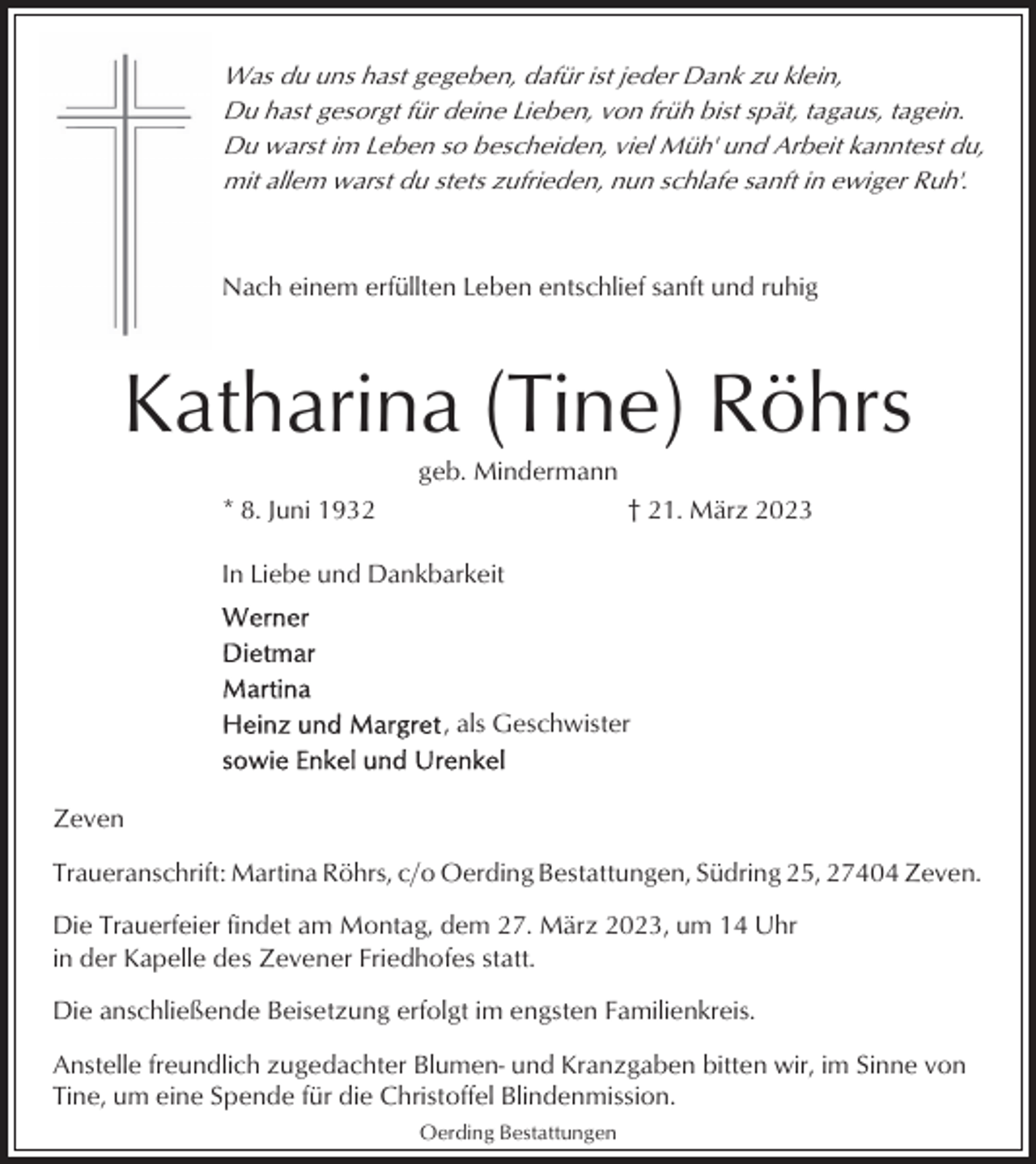<p>Was du uns hast gegeben, dafür ist jeder Dank zu klein,<br />Du hast gesorgt für deine Lieben, von früh bist spät, tagaus, tagein.<br />Du warst im Leben so bescheiden, viel Müh' und Arbeit kanntest du,<br />mit allem warst du stets zufrieden, nun schlafe sanft in ewiger Ruh'.</p><p>Nach einem erfüllten Leben entschlief sanft und ruhig</p><p>Katharina (Tine) Röhrs<br />geb. Mindermann<br />* 8. Juni 1932</p><p>† 21. März 2023</p><p>In Liebe und Dankbarkeit</p><p>, als Geschwister</p><p>Zeven<br />Traueranschrift: Martina Röhrs, c/o Oerding Bestattungen, Südring 25, 27404 Zeven.<br />Die Trauerfeier findet am Montag, dem 27. März 2023, um 14 Uhr<br />in der Kapelle des Zevener Friedhofes statt.<br />Die anschließende Beisetzung erfolgt im engsten Familienkreis.<br />Anstelle freundlich zugedachter Blumen- und Kranzgaben bitten wir, im Sinne von<br />Tine, um eine Spende für die Christoffel Blindenmission.<br />Oerding Bestattungen</p>