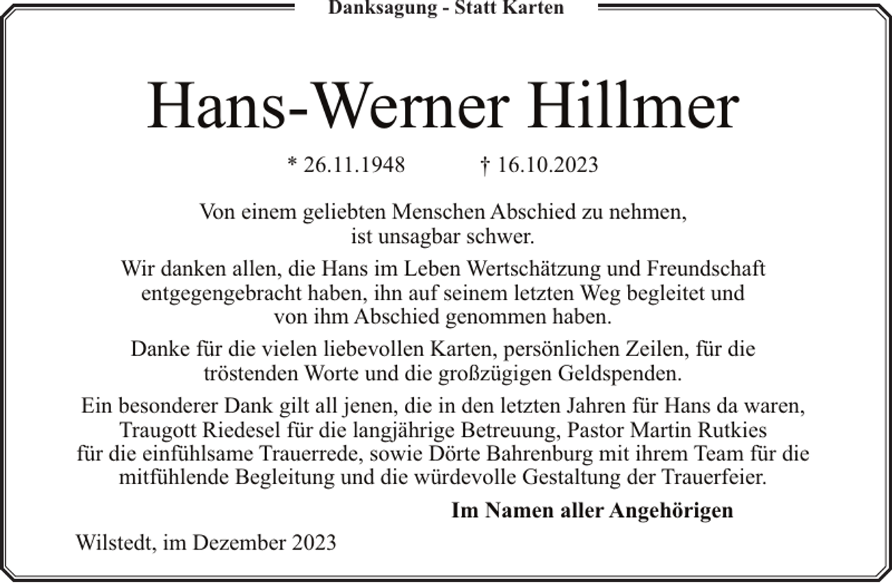 <p>Danksagung - Statt Karten</p><p>Hans-Werner Hillmer<br />* 26.11.1948</p><p>† 16.10.2023</p><p>Von einem geliebten Menschen Abschied zu nehmen,<br />ist unsagbar schwer.<br />Wir danken allen, die Hans im Leben Wertschätzung und Freundschaft<br />entgegengebracht haben, ihn auf seinem letzten Weg begleitet und<br />von ihm Abschied genommen haben.<br />Danke für die vielen liebevollen Karten, persönlichen Zeilen, für die<br />tröstenden Worte und die großzügigen Geldspenden.<br />Ein besonderer Dank gilt all jenen, die in den letzten Jahren für Hans da waren,<br />Traugott Riedesel für die langjährige Betreuung, Pastor Martin Rutkies<br />für die einfühlsame Trauerrede, sowie Dörte Bahrenburg mit ihrem Team für die<br />mitfühlende Begleitung und die würdevolle Gestaltung der Trauerfeier.<br />Im Namen aller Angehörigen<br />Wilstedt, im Dezember 2023</p>