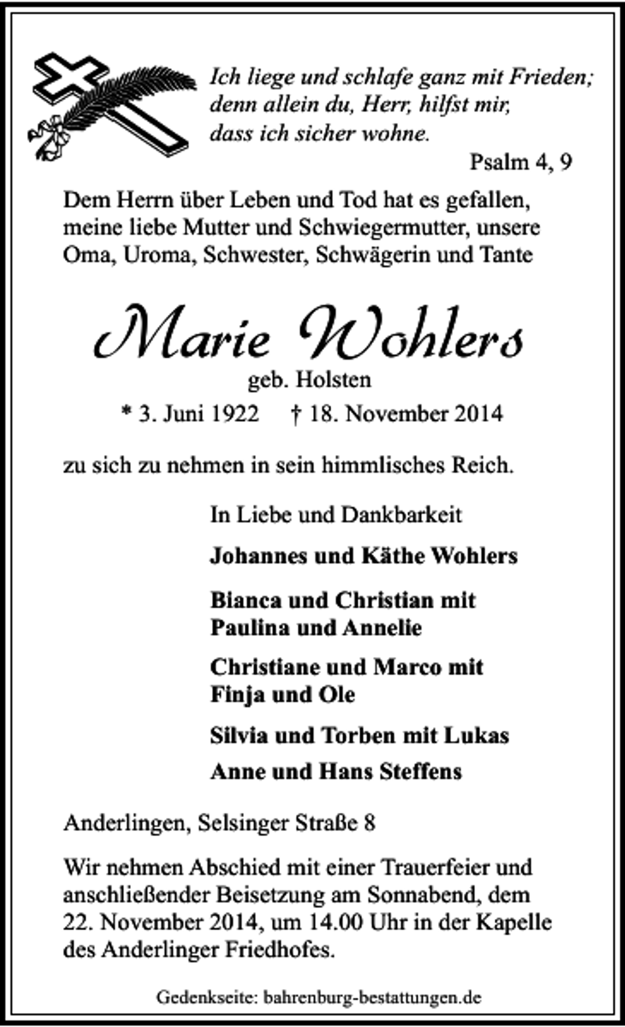 <p>Ich liege und schlafe ganz mit Frieden;<br />denn allein du, Herr, hilfst mir,<br />dass ich sicher wohne.<br />Psalm 4, 9<br />Dem Herrn über Leben und Tod hat es gefallen,<br />meine liebe Mutter und Schwiegermutter, unsere<br />Oma, Uroma, Schwester, Schwägerin und Tante</p><p>Marie Wohlers<br />geb. Holsten<br />* 3. Juni 1922 † 18. November 2014</p><p>zu sich zu nehmen in sein himmlisches Reich.<br />In Liebe und Dankbarkeit<br />Johannes und Käthe Wohlers<br />Bianca und Christian mit<br />Paulina und Annelie<br />Christiane und Marco mit<br />Finja und Ole<br />Silvia und Torben mit Lukas<br />Anne und Hans Steffens<br />Anderlingen, Selsinger Straße 8<br />Wir nehmen Abschied mit einer Trauerfeier und<br />anschließender Beisetzung am Sonnabend, dem<br />22. November 2014, um 14.00 Uhr in der Kapelle<br />des Anderlinger Friedhofes.<br />Gedenkseite: bahrenburg-bestattungen.de</p>