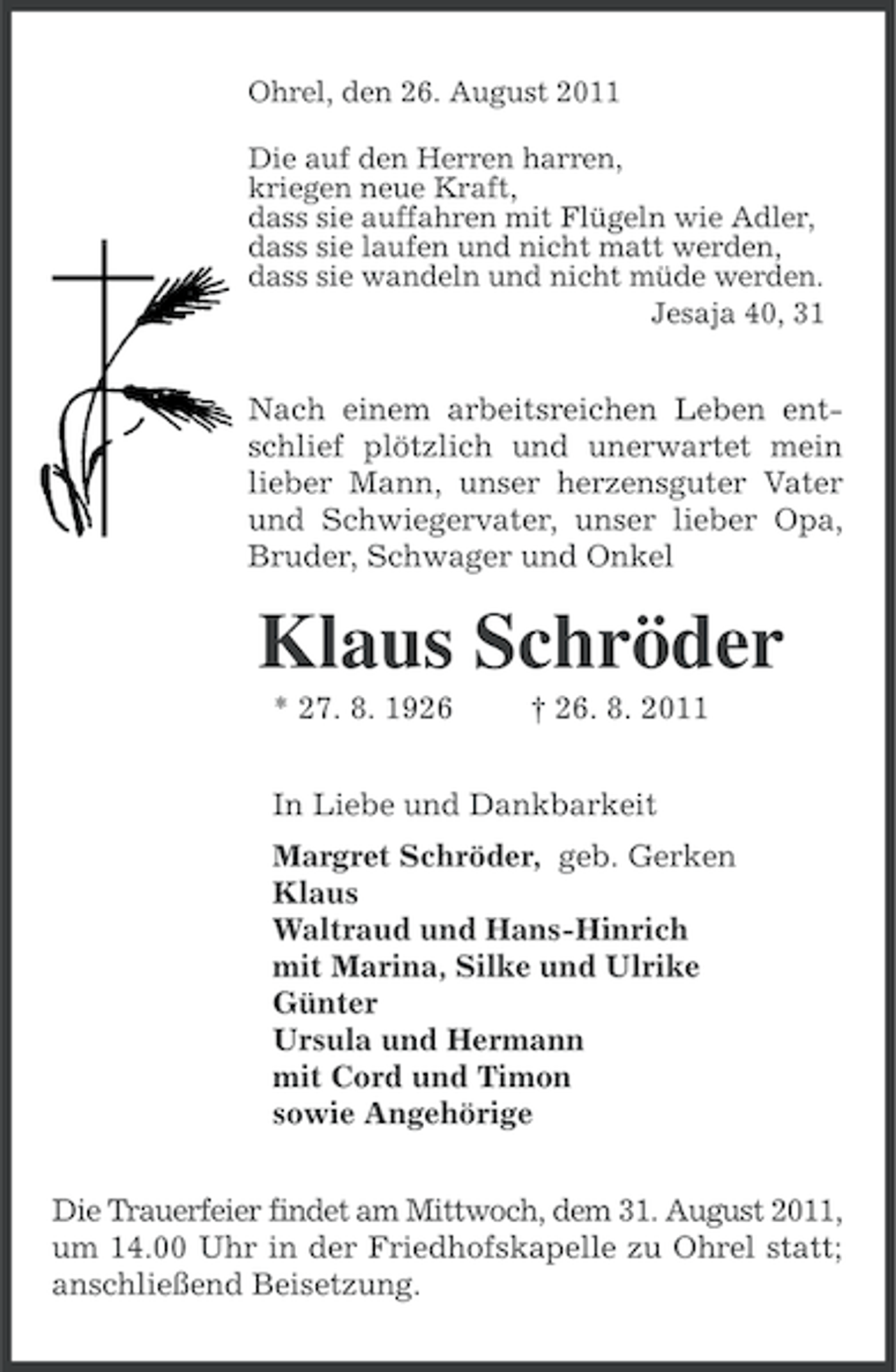 <p>Ohrel, den 26. August 2011<br />Die auf den Herren harren,<br />kriegen neue Kraft,<br />dass sie auffahren mit Flügeln wie Adler,<br />dass sie laufen und nicht matt werden,<br />dass sie wandeln und nicht müde werden.<br />Jesaja 40, 31</p><p>Nach einem arbeitsreichen Leben entschlief plötzlich und unerwartet mein<br />lieber Mann, unser herzensguter Vater<br />und Schwiegervater, unser lieber Opa,<br />Bruder, Schwager und Onkel</p><p>Klaus Schröder<br />* 27. 8. 1926</p><p>† 26. 8. 2011</p><p>In Liebe und Dankbarkeit<br />Margret Schröder, geb. Gerken<br />Klaus<br />Waltraud und Hans-Hinrich<br />mit Marina, Silke und Ulrike<br />Günter<br />Ursula und Hermann<br />mit Cord und Timon<br />sowie Angehörige<br />Die Trauerfeier findet am Mittwoch, dem 31. August 2011,<br />um 14.00 Uhr in der Friedhofskapelle zu Ohrel statt;<br />anschließend Beisetzung.</p>
