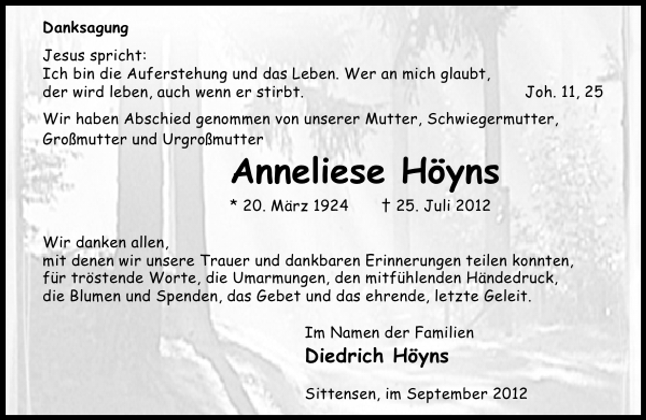<p>Danksagung<br />Jesus spricht:<br />Ich bin die Auferstehung und das Leben. Wer an mich glaubt,<br />der wird leben, auch wenn er stirbt.</p><p>Joh. 11, 25</p><p>Wir haben Abschied genommen von unserer Mutter, Schwiegermutter,<br />Großmutter und Urgroßmutter</p><p>Anneliese Höyns<br />* 20. März 1924</p><p>† 25. Juli 2012</p><p>Wir danken allen,<br />mit denen wir unsere Trauer und dankbaren Erinnerungen teilen konnten,<br />für tröstende Worte, die Umarmungen, den mitfühlenden Händedruck,<br />die Blumen und Spenden, das Gebet und das ehrende, letzte Geleit.<br />Im Namen der Familien</p><p>Diedrich Höyns<br />Sittensen, im September 2012</p>