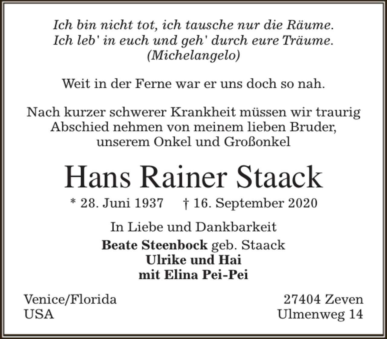 <p>Ich bin nicht tot, ich tausche nur die Räume.<br />Ich leb' in euch und geh' durch eure Träume.<br />(Michelangelo)<br />Weit in der Ferne war er uns doch so nah.<br />Nach kurzer schwerer Krankheit müssen wir traurig<br />Abschied nehmen von meinem lieben Bruder,<br />unserem Onkel und Großonkel</p><p>Hans Rainer Staack<br />* 28. Juni 1937</p><p>† 16. September 2020</p><p>In Liebe und Dankbarkeit<br />Beate Steenbock geb. Staack<br />Ulrike und Hai<br />mit Elina Pei-Pei<br />Venice/Florida<br />USA</p><p>27404 Zeven<br />Ulmenweg 14</p>