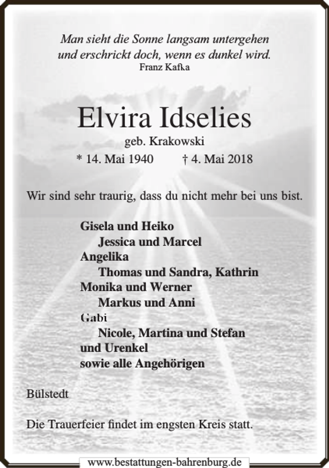 <p>Man sieht die Sonne langsam untergehen<br />und erschrickt doch, wenn es dunkel wird.<br />fka<br />Franz Kafk</p><p>Elvira Idselies</p><p>geb. Krakowski<br />* 14. Mai 1940<br />† 4. Mai 2018<br />Wir sind sehr traurig, dass du nicht mehr bei uns bist.<br />Gisela und Heiko<br />Jessica und Marcel<br />Angelika<br />Thomas und Sandra, Kathrin<br />Monika und Werner<br />Markus und Anni<br />Gabi<br />Nicole, Martina und Stefan<br />und Urenkel<br />sowie alle Angehörigen<br />Bülstedt<br />Die Trauerfeier ﬁndet im engsten Kreis statt.<br />www.bbestattungen-bbahhrenbburg.dde</p>