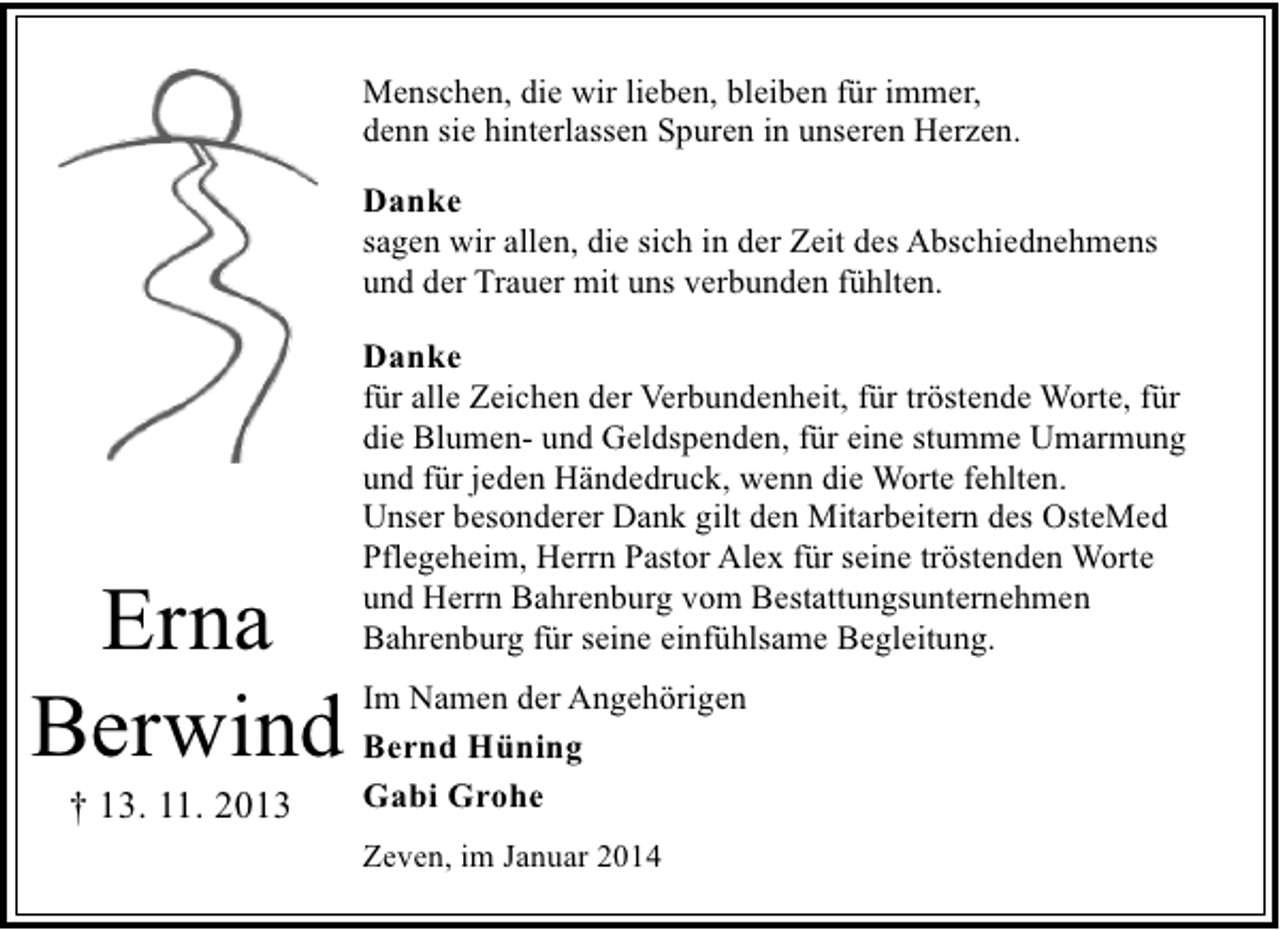 <p>Menschen, die wir lieben, bleiben für immer,<br />denn sie hinterlassen Spuren in unseren Herzen.</p><p>Danke<br />sagen wir allen, die sich in der Zeit des Abschiednehmens<br />und der Trauer mit uns verbunden fühlten.</p><p>Erna<br />Berwind<br />† 13. 11. 2013</p><p>Danke<br />für alle Zeichen der Verbundenheit, für tröstende Worte, für<br />die Blumen- und Geldspenden, für eine stumme Umarmung<br />und für jeden Händedruck, wenn die Worte fehlten.<br />Unser besonderer Dank gilt den Mitarbeitern des OsteMed<br />Pflegeheim, Herrn Pastor Alex für seine tröstenden Worte<br />und Herrn Bahrenburg vom Bestattungsunternehmen<br />Bahrenburg für seine einfühlsame Begleitung.<br />Im Namen der Angehörigen<br />Bernd Hüning<br />Gabi Grohe<br />Zeven, im Januar 2014</p>