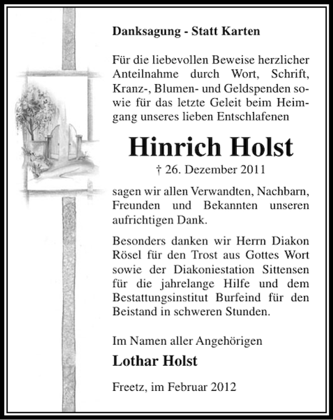 <p>Danksagung - Statt Karten<br />Für die liebevollen Beweise herzlicher<br />Anteilnahme durch Wort, Schrift,<br />Kranz-, Blumen- und Geldspenden sowie für das letzte Geleit beim Heimgang unseres lieben Entschlafenen</p><p>Hinrich Holst<br />† 26. Dezember 2011<br />sagen wir allen Verwandten, Nachbarn,<br />Freunden und Bekannten unseren<br />aufrichtigen Dank.<br />Besonders danken wir Herrn Diakon<br />Rösel für den Trost aus Gottes Wort<br />sowie der Diakoniestation Sittensen<br />für die jahrelange Hilfe und dem<br />Bestattungsinstitut Burfeind für den<br />Beistand in schweren Stunden.<br />Im Namen aller Angehörigen</p><p>Lothar Holst<br />Freetz, im Februar 2012</p>