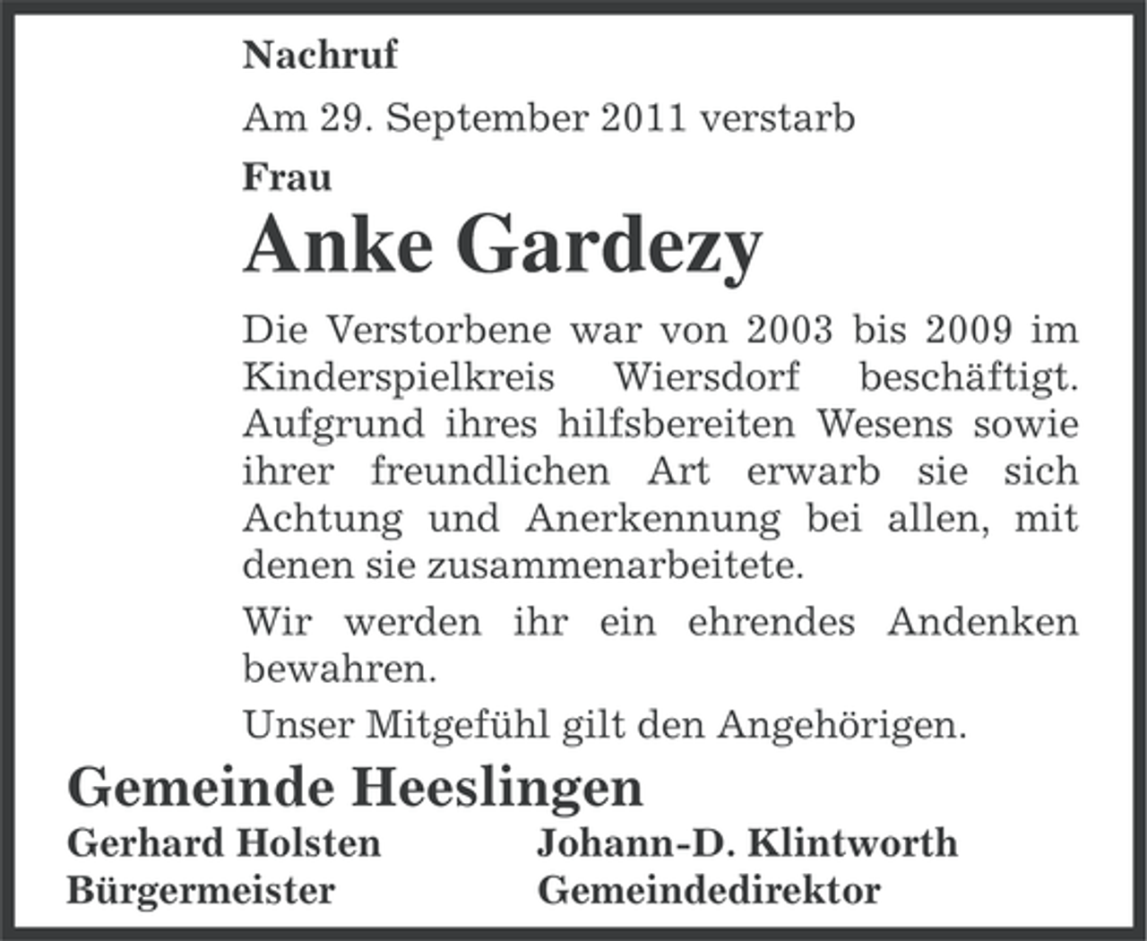 <p>Nachruf<br />Am 29. September 2011 verstarb<br />Frau</p><p>Anke Gardezy<br />Die Verstorbene war von 2003 bis 2009 im<br />Kinderspielkreis Wiersdorf beschäftigt.<br />Aufgrund ihres hilfsbereiten Wesens sowie<br />ihrer freundlichen Art erwarb sie sich<br />Achtung und Anerkennung bei allen, mit<br />denen sie zusammenarbeitete.<br />Wir werden ihr ein ehrendes Andenken<br />bewahren.<br />Unser Mitgefühl gilt den Angehörigen.</p><p>Gemeinde Heeslingen<br />Gerhard Holsten<br />Bürgermeister</p><p>Johann-D. Klintworth<br />Gemeindedirektor</p>