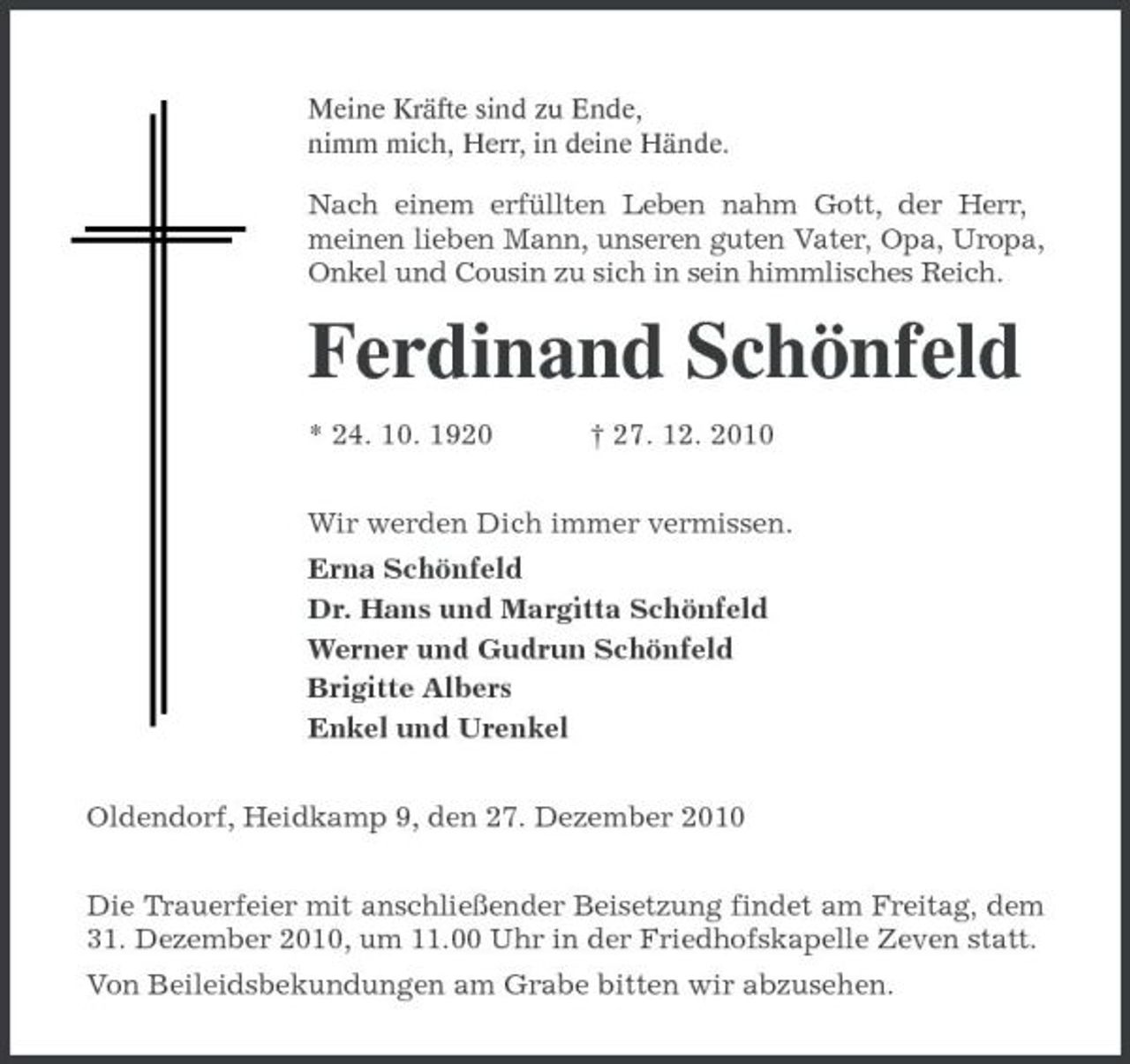<p>Meine Kräfte sind zu Ende,<br />nimm mich, Herr, in deine Hände.<br />Nach einem erfüllten Leben nahm Gott, der Herr,<br />meinen lieben Mann, unseren guten Vater, Opa, Uropa, Onkel und Cousin zu sich in sein himmlisches Reich.<br />Ferdinand Schönfeld<br />* 24. 10. 1920 † 27. 12. 2010<br />Wir werden Dich immer vermissen.<br />Erna Schönfeld<br />Dr. Hans und Margitta Schönfeld<br />Werner und Gudrun Schönfeld<br />Brigitte Albers<br />Enkel und Urenkel<br />Oldendorf, Heidkamp 9, den 27. Dezember 2010<br />Die Trauerfeier mit anschließender Beisetzung findet am Freitag, dem 31. Dezember 2010, um 11.00 Uhr in der Friedhofskapelle Zeven statt.<br />Von Beileidsbekundungen am Grabe bitten wir abzusehen.</p>