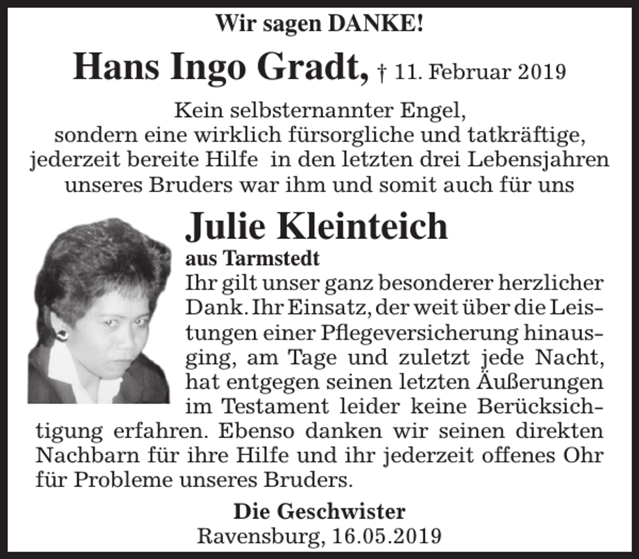 <p>Wir sagen DANKE!</p><p>Hans Ingo Gradt, † 11. Februar 2019<br />Kein selbsternannter Engel,<br />sondern eine wirklich fürsorgliche und tatkräftige,<br />jederzeit bereite Hilfe in den letzten drei Lebensjahren<br />unseres Bruders war ihm und somit auch für uns</p><p>Julie Kleinteich</p><p>aus Tarmstedt<br />Ihr gilt unser ganz besonderer herzlicher<br />Dank. Ihr Einsatz, der weit über die Leistungen einer Pflegeversicherung hinausging, am Tage und zuletzt jede Nacht,<br />hat entgegen seinen letzten Äußerungen<br />im Testament leider keine Berücksichtigung erfahren. Ebenso danken wir seinen direkten<br />Nachbarn für ihre Hilfe und ihr jederzeit offenes Ohr<br />für Probleme unseres Bruders.<br />Die Geschwister<br />Ravensburg, 16.05.2019</p>