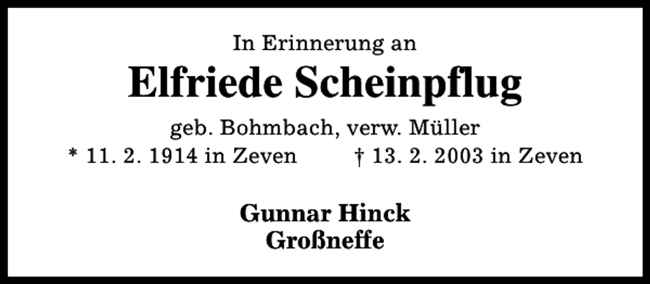 <p>In Erinnerung an</p>
<p>Elfriede Scheinpflug<br />geb. Bohmbach, verw. Müller<br />* 11. 2. 1914 in Zeven<br />† 13. 2. 2003 in Zeven</p>
<p>Gunnar Hinck<br />Großneffe</p>