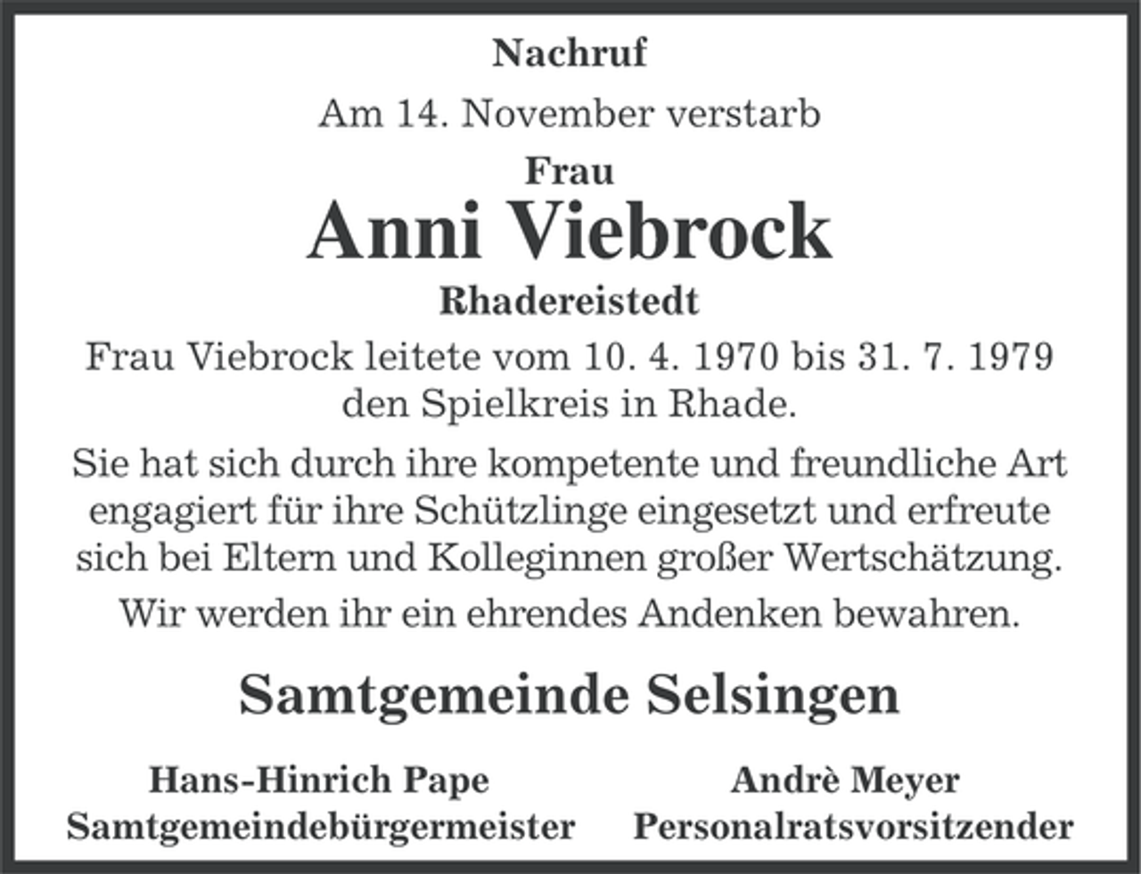 <p>Nachruf<br />Am 14. November verstarb<br />Frau</p><p>Anni Viebrock<br />Rhadereistedt<br />Frau Viebrock leitete vom 10. 4. 1970 bis 31. 7. 1979<br />den Spielkreis in Rhade.<br />Sie hat sich durch ihre kompetente und freundliche Art<br />engagiert für ihre Schützlinge eingesetzt und erfreute<br />sich bei Eltern und Kolleginnen großer Wertschätzung.<br />Wir werden ihr ein ehrendes Andenken bewahren.</p><p>Samtgemeinde Selsingen<br />Hans-Hinrich Pape<br />Samtgemeindebürgermeister</p><p>Andrè Meyer<br />Personalratsvorsitzender</p>