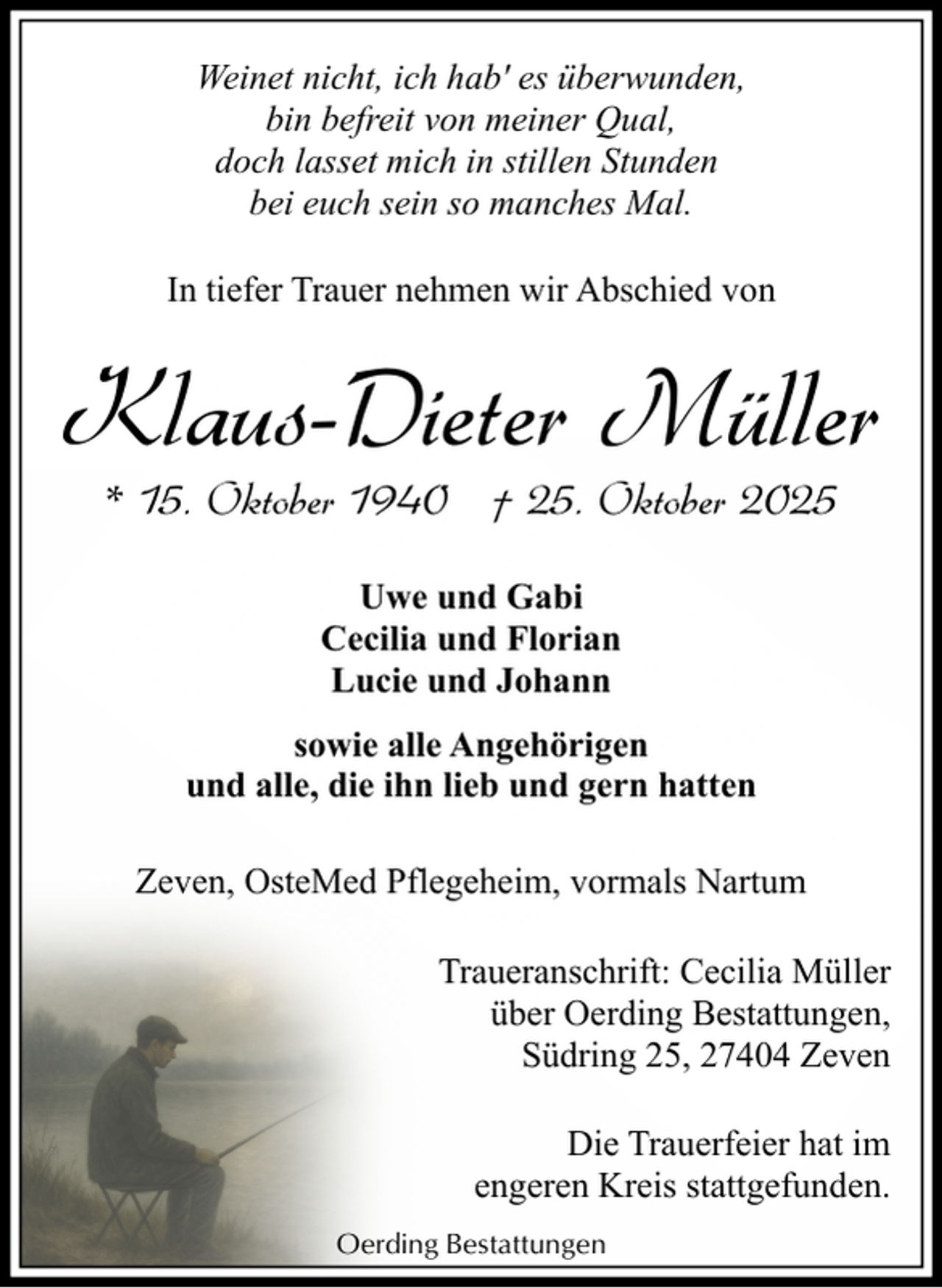 <p>Weinet nicht, ich hab' es überwunden,<br />bin befreit von meiner Qual,<br />doch lasset mich in stillen Stunden<br />bei euch sein so manches Mal.<br />In tiefer Trauer nehmen wir Abschied von</p><p>Klaus-Dieter Müller<br />* 15. Oktober 1940 † 25. Oktober 2025<br />Uwe und Gabi<br />Cecilia und Florian<br />Lucie und Johann<br />sowie alle Angehörigen<br />und alle, die ihn lieb und gern hatten<br />Zeven, OsteMed Pflegeheim, vormals Nartum<br />Traueranschrift: Cecilia Müller<br />über Oerding Bestattungen,<br />Südring 25, 27404 Zeven<br />Die Trauerfeier hat im<br />engeren Kreis stattgefunden.<br />Oerding Bestattungen</p>
