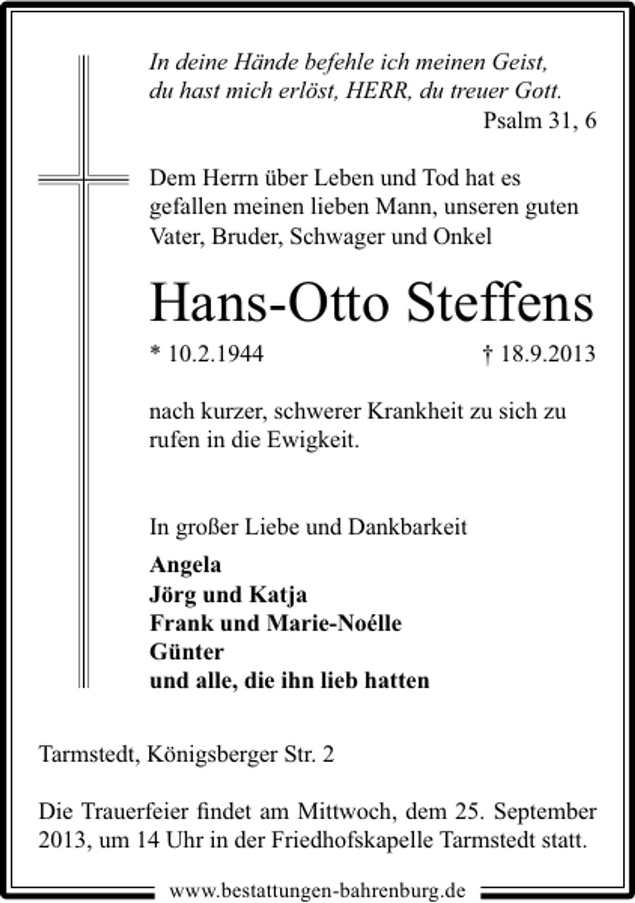<p>In deine Hände befehle ich meinen Geist,<br />du hast mich erlöst, HERR, du treuer Gott.<br />Psalm 31, 6</p><p>Dem Herrn über Leben und Tod hat es<br />gefallen meinen lieben Mann, unseren guten<br />Vater, Bruder, Schwager und Onkel</p><p>Hans-Otto Steffens</p><p>* 10.2.1944</p><p>† 18.9.2013</p><p>nach kurzer, schwerer Krankheit zu sich zu<br />rufen in die Ewigkeit.<br />In großer Liebe und Dankbarkeit<br />Angela<br />Jörg und Katja<br />Frank und Marie-Noélle<br />Günter<br />und alle, die ihn lieb hatten<br />Tarmstedt, Königsberger Str. 2<br />Die Trauerfeier ﬁndet am Mittwoch, dem 25. September<br />2013, um 14 Uhr in der Friedhofskapelle Tarmstedt statt.<br />www.bestattungen-bahrenburg.de</p>