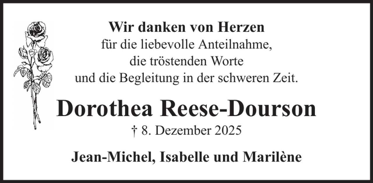 <p>Wir danken von Herzen<br />für die liebevolle Anteilnahme,<br />die tröstenden Worte<br />und die Begleitung in der schweren Zeit.</p><p>Dorothea Reese-Dourson<br />† 8. Dezember 2025</p><p>Jean-Michel, Isabelle und Marilène</p>