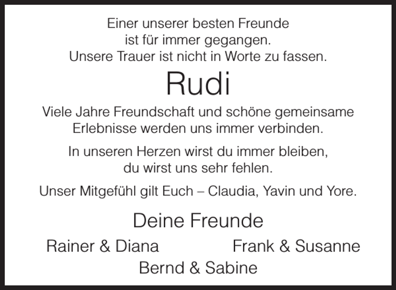<p>Einer unserer besten Freunde<br />ist für immer gegangen.<br />Unsere Trauer ist nicht in Worte zu fassen.</p><p>Rudi</p><p>Viele Jahre Freundschaft und schöne gemeinsame<br />Erlebnisse werden uns immer verbinden.<br />In unseren Herzen wirst du immer bleiben,<br />du wirst uns sehr fehlen.<br />Unser Mitgefühl gilt Euch – Claudia, Yavin und Yore.</p><p>Deine Freunde<br />Rainer &amp; Diana<br />Frank &amp; Susanne<br />Bernd &amp; Sabine</p>