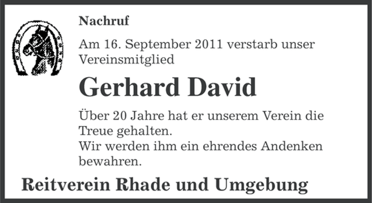 <p>Nachruf<br />Am 16. September 2011 verstarb unser<br />Vereinsmitglied</p><p>Gerhard David<br />Über 20 Jahre hat er unserem Verein die<br />Treue gehalten.<br />Wir werden ihm ein ehrendes Andenken<br />bewahren.</p><p>Reitverein Rhade und Umgebung</p>