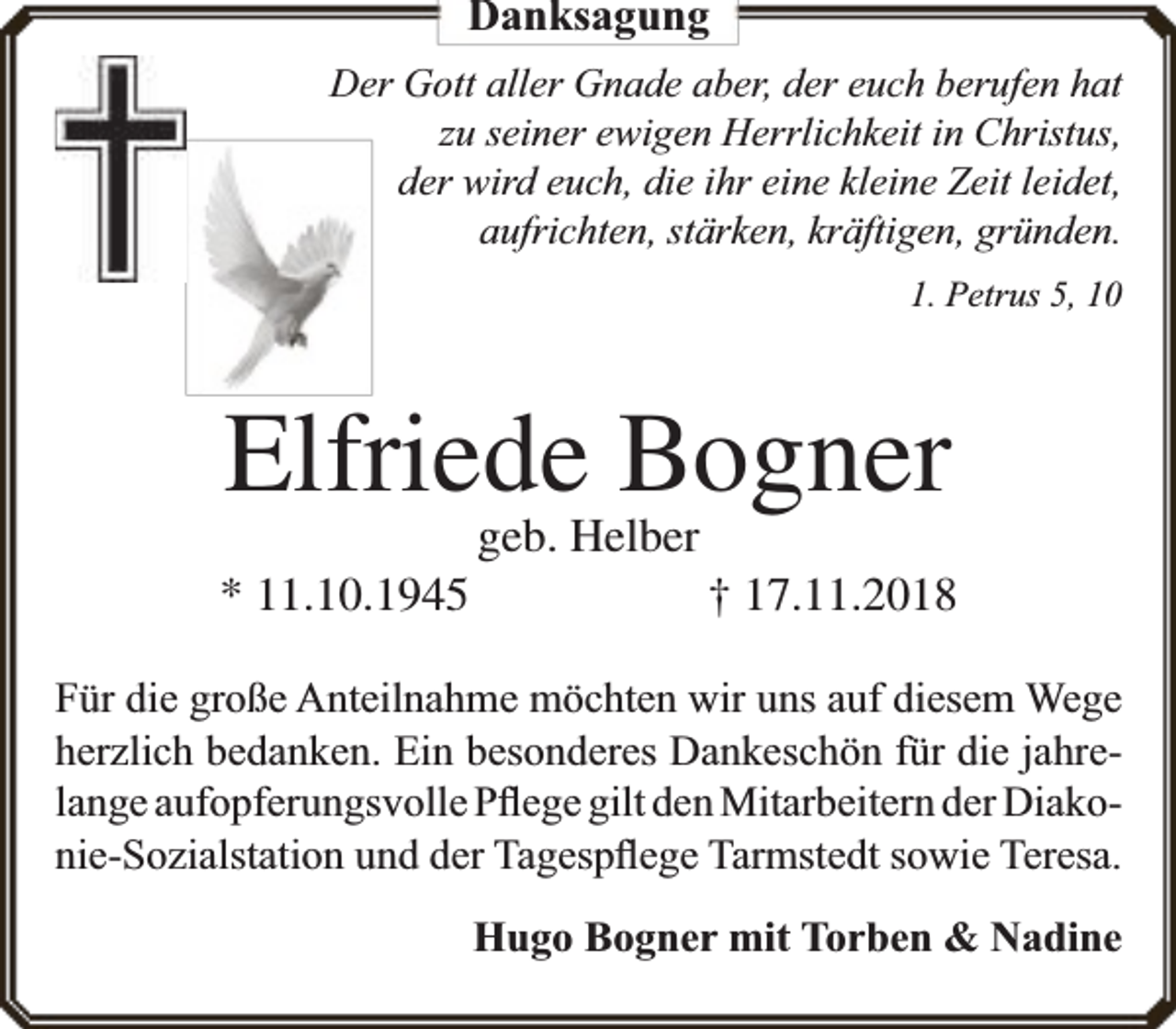 <p>Danksagung<br />Der Gott aller Gnade aber, der euch berufen hat<br />zu seiner ewigen Herrlichkeit in Christus,<br />der wird euch, die ihr eine kleine Zeit leidet,<br />aufrichten, stärken, kräftigen, gründen.<br />1. Petrus 5, 10</p><p>Elfriede Bogner<br />* 11.10.1945</p><p>geb. Helber</p><p>† 17.11.2018</p><p>Für die große Anteilnahme möchten wir uns auf diesem Wege<br />herzlich bedanken. Ein besonderes Dankeschön für die jahrelange aufopferungsvolle Pﬂege gilt den Mitarbeitern der Diakonie-Sozialstation und der Tagespﬂege Tarmstedt sowie Teresa.<br />Hugo Bogner mit Torben &amp; Nadine</p>