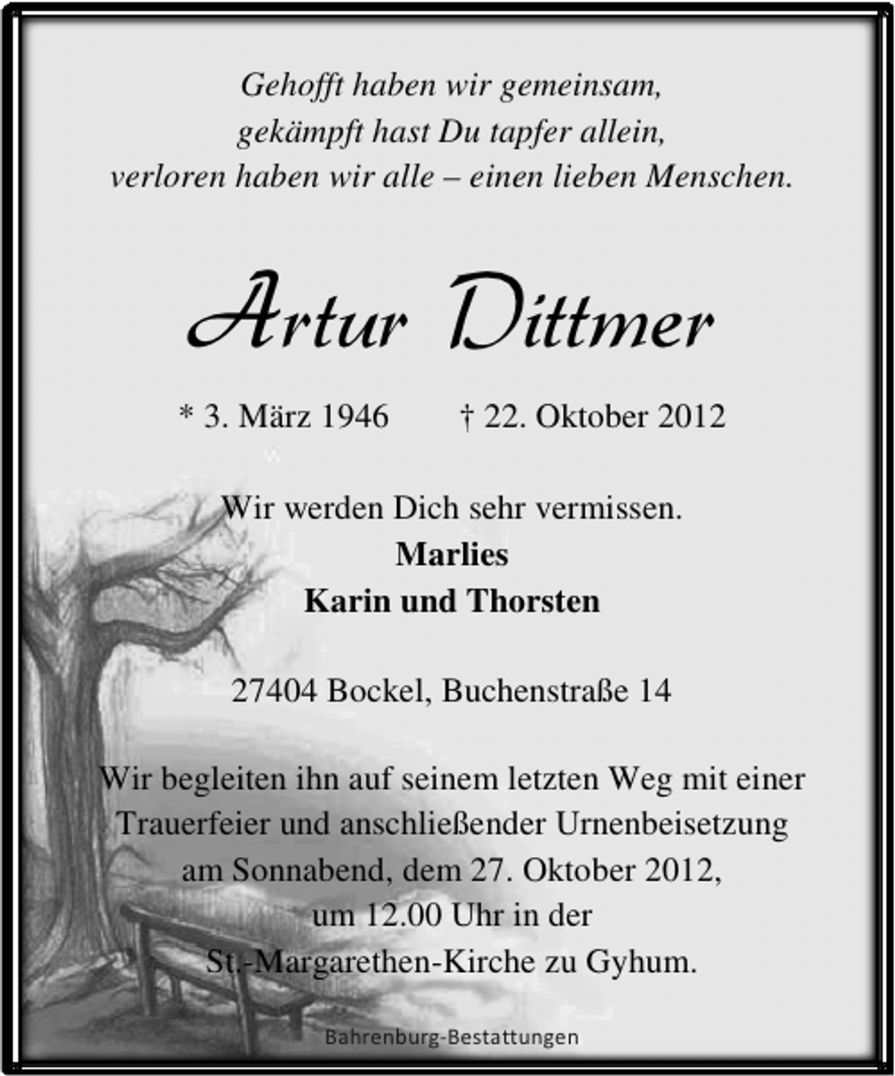 <p>Gehofft haben wir gemeinsam,<br />gekämpft hast Du tapfer allein,<br />verloren haben wir alle – einen lieben Menschen.</p><p>Artur Dittmer<br />* 3. März 1946</p><p>† 22. Oktober 2012</p><p>Wir werden Dich sehr vermissen.<br />Marlies<br />Karin und Thorsten<br />27404 Bockel, Buchenstraße 14<br />Wir begleiten ihn auf seinem letzten Weg mit einer<br />Trauerfeier und anschließender Urnenbeisetzung<br />am Sonnabend, dem 27. Oktober 2012,<br />um 12.00 Uhr in der<br />St.-Margarethen-Kirche zu Gyhum.<br />Bahrenburg-Bestattungen</p>