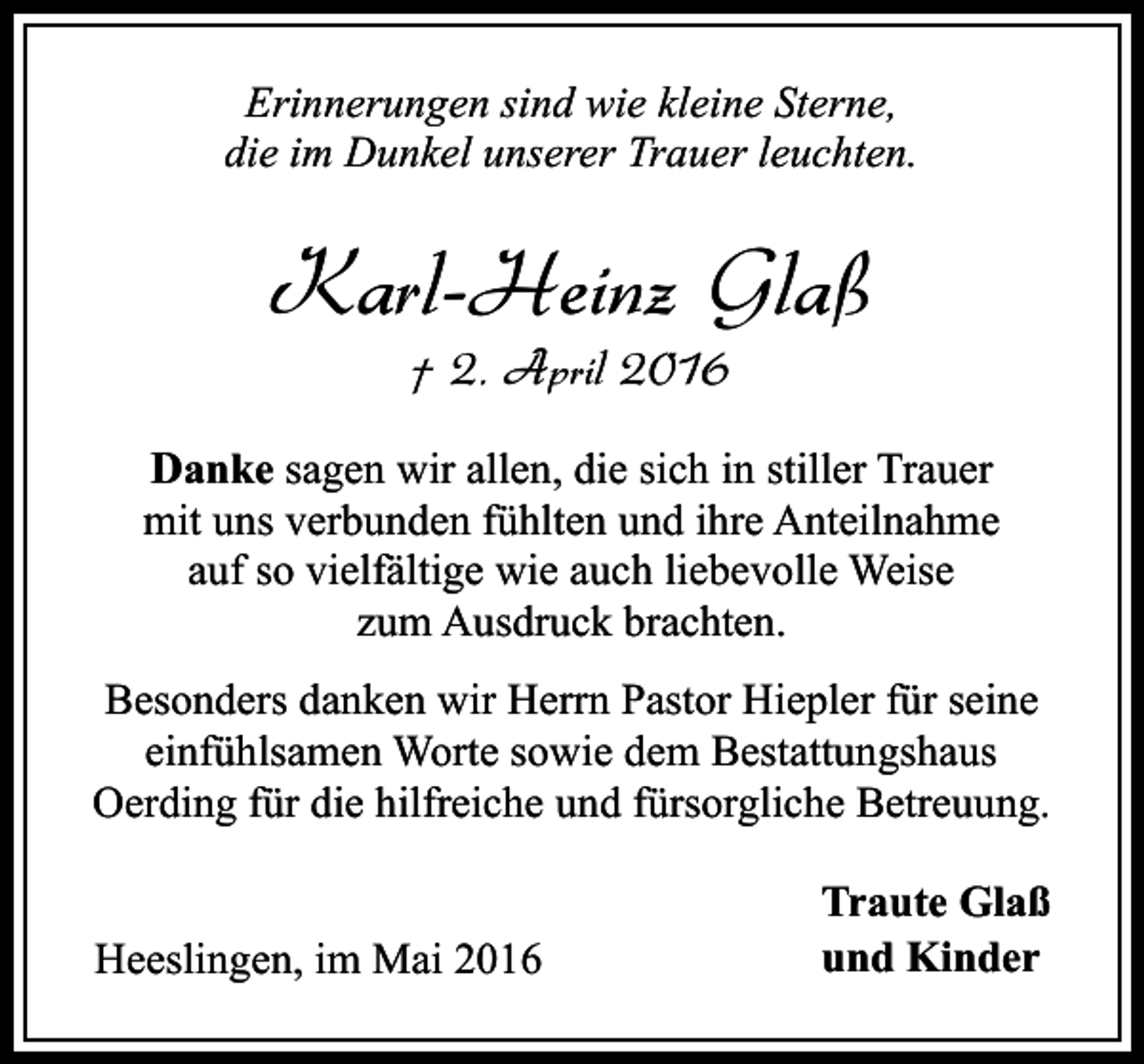 <p>Erinnerungen sind wie kleine Sterne,<br />die im Dunkel unserer Trauer leuchten.</p><p>Karl-Heinz Glaß<br />† 2. April 2016</p><p>Danke sagen wir allen, die sich in stiller Trauer<br />mit uns verbunden fühlten und ihre Anteilnahme<br />auf so vielfältige wie auch liebevolle Weise<br />zum Ausdruck brachten.<br />Besonders danken wir Herrn Pastor Hiepler für seine<br />einfühlsamen Worte sowie dem Bestattungshaus<br />Oerding für die hilfreiche und fürsorgliche Betreuung.<br />Heeslingen, im Mai 2016</p><p>Traute Glaß<br />und Kinder</p>