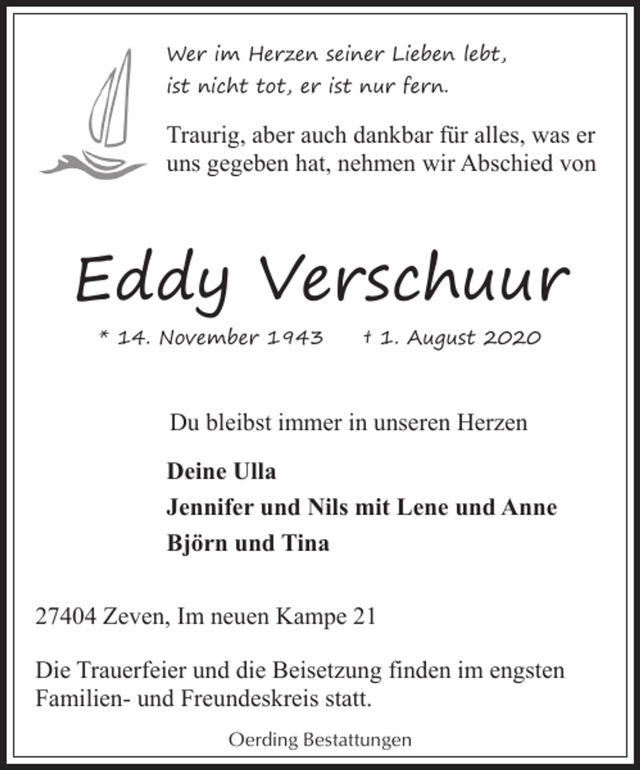 <p>Wer im Herzen seiner Lieben lebt,<br />ist nicht tot, er ist nur fern.</p><p>Traurig, aber auch dankbar für alles, was er<br />uns gegeben hat, nehmen wir Abschied von</p><p>Eddy Verschuur<br />* 14. November 1943</p><p>† 1. August 2020</p><p>Du bleibst immer in unseren Herzen<br />Deine Ulla<br />Jennifer und Nils mit Lene und Anne<br />Björn und Tina<br />27404 Zeven, Im neuen Kampe 21<br />Die Trauerfeier und die Beisetzung finden im engsten<br />Familien- und Freundeskreis statt.<br />Oerding Bestattungen</p>