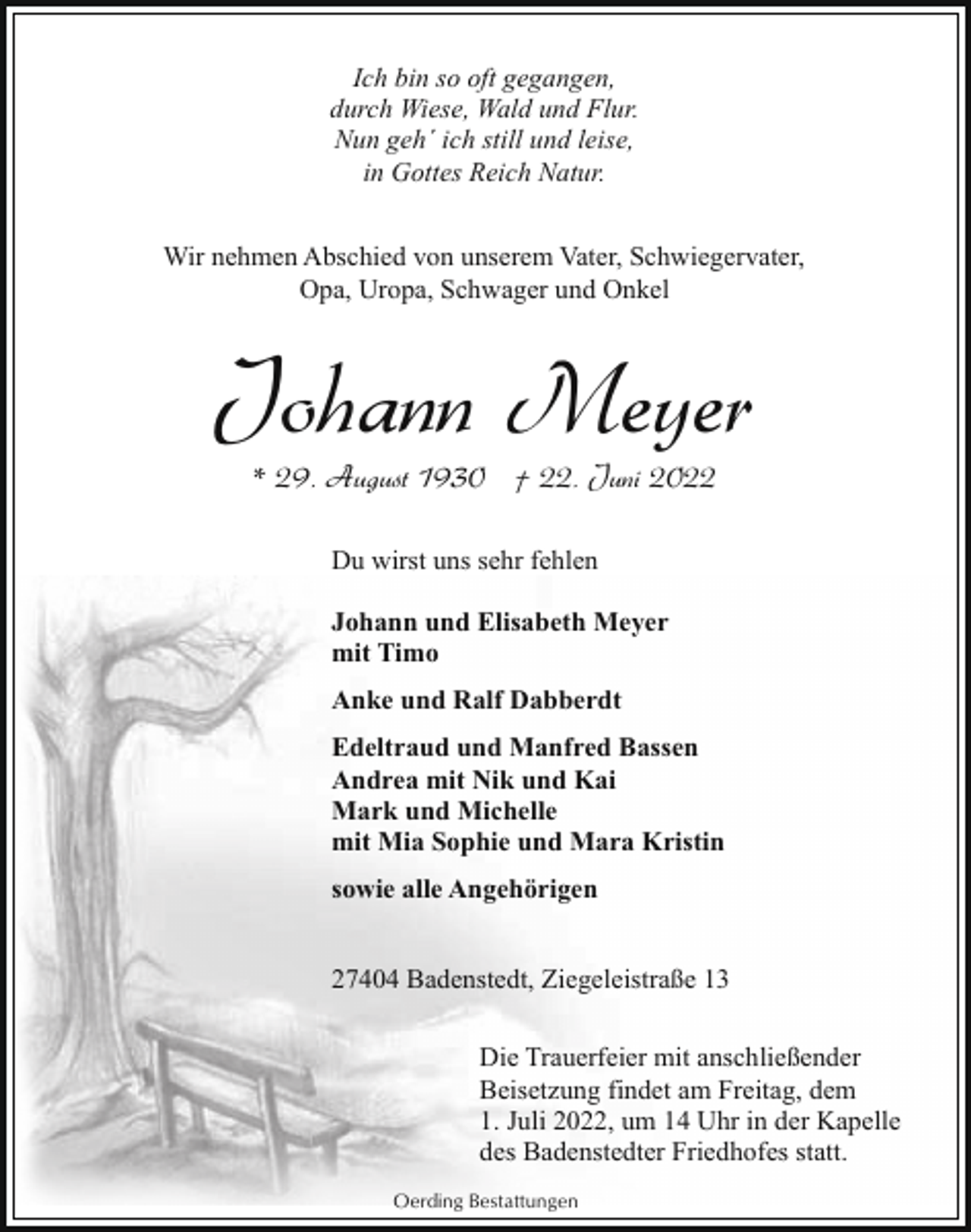 <p>Ich bin so oft gegangen,<br />durch Wiese, Wald und Flur.<br />Nun geh´ ich still und leise,<br />in Gottes Reich Natur.<br />Wir nehmen Abschied von unserem Vater, Schwiegervater,<br />Opa, Uropa, Schwager und Onkel</p><p>Johann Meyer<br />* 29. August 1930 † 22. Juni 2022<br />Du wirst uns sehr fehlen<br />Johann und Elisabeth Meyer<br />mit Timo<br />Anke und Ralf Dabberdt<br />Edeltraud und Manfred Bassen<br />Andrea mit Nik und Kai<br />Mark und Michelle<br />mit Mia Sophie und Mara Kristin<br />sowie alle Angehörigen<br />27404 Badenstedt, Ziegeleistraße 13<br />Die Trauerfeier mit anschließender<br />Beisetzung findet am Freitag, dem<br />1. Juli 2022, um 14 Uhr in der Kapelle<br />des Badenstedter Friedhofes statt.<br />Oerding Bestattungen</p>