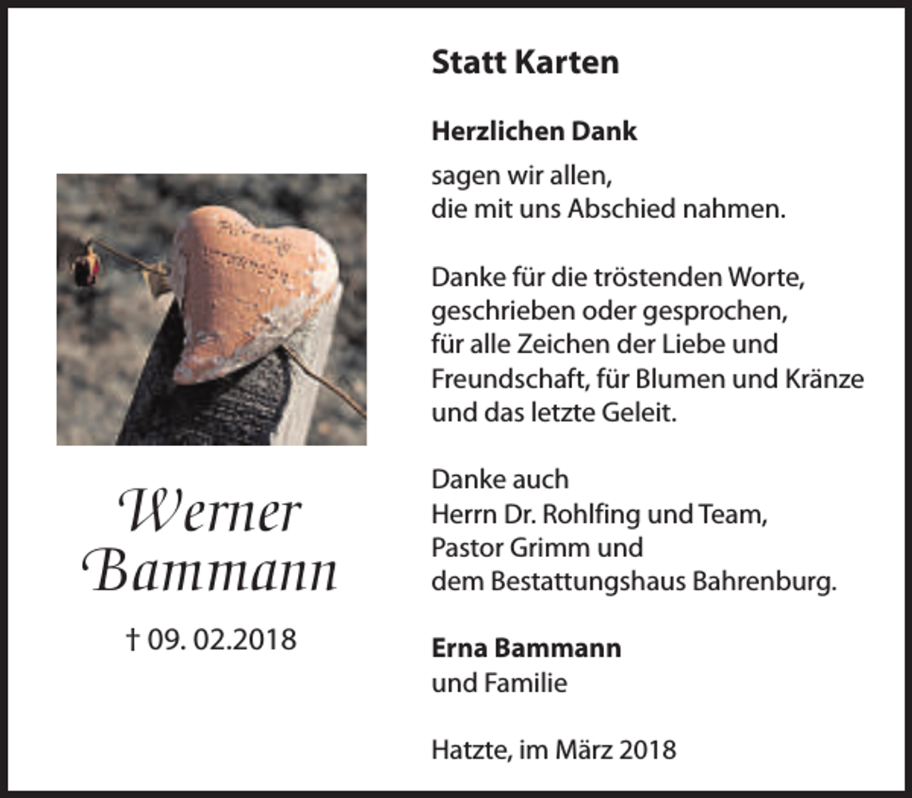 <p>Statt Karten<br />Herzlichen Dank<br />sagen wir allen,<br />die mit uns Abschied nahmen.<br />Danke für die tröstenden Worte,<br />geschrieben oder gesprochen,<br />für alle Zeichen der Liebe und<br />Freundschaft, für Blumen und Kränze<br />und das letzte Geleit.</p><p>Werner<br />Bammann<br />† 09. 02.2018</p><p>Danke auch<br />Herrn Dr. Rohlfing und Team,<br />Pastor Grimm und<br />dem Bestattungshaus Bahrenburg.<br />Erna Bammann<br />und Familie<br />Hatzte, im März 2018</p>