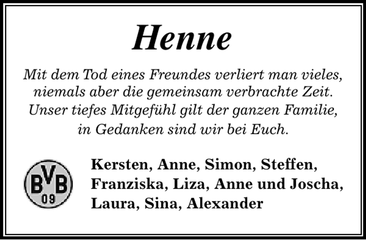 <p>Henne<br />Mit dem Tod eines Freundes verliert man vieles,<br />niemals aber die gemeinsam verbrachte Zeit.<br />Unser tiefes Mitgefühl gilt der ganzen Familie,<br />in Gedanken sind wir bei Euch.</p>
<p>Kersten, Anne, Simon, Steffen,<br />Franziska, Liza, Anne und Joscha,<br />Laura, Sina, Alexander</p>