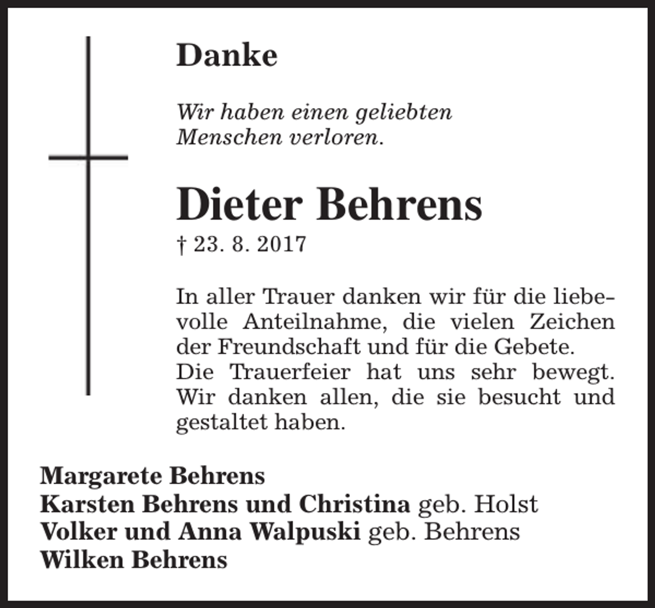 <p>Danke<br />Wir haben einen geliebten<br />Menschen verloren.</p><p>Dieter Behrens</p><p>† 23. 8. 2017</p><p>In aller Trauer danken wir für die liebevolle Anteilnahme, die vielen Zeichen<br />der Freundschaft und für die Gebete.<br />Die Trauerfeier hat uns sehr bewegt.<br />Wir danken allen, die sie besucht und<br />gestaltet haben.</p><p>Margarete Behrens<br />Karsten Behrens und Christina geb. Holst<br />Volker und Anna Walpuski geb. Behrens<br />Wilken Behrens</p>