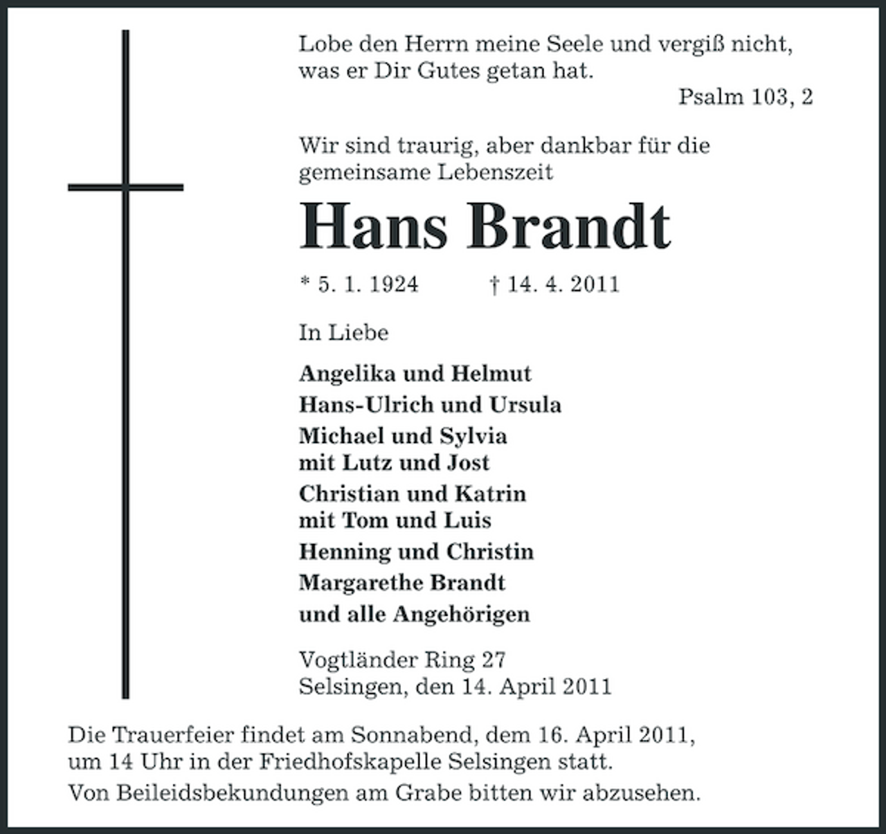 <p>Lobe den Herrn meine Seele und vergiß nicht, was er Dir Gutes getan hat. Psalm 103, 2 Wir sind traurig, aber dankbar für die gemeinsame Lebenszeit</p><p>Hans Brandt<br />* 5. 1. 1924 In Liebe Angelika und Helmut Hans-Ulrich und Ursula Michael und Sylvia mit Lutz und Jost Christian und Katrin mit Tom und Luis Henning und Christin Margarethe Brandt und alle Angehörigen Vogtländer Ring 27 Selsingen, den 14. April 2011 Die Trauerfeier findet am Sonnabend, dem 16. April 2011, um 14 Uhr in der Friedhofskapelle Selsingen statt. Von Beileidsbekundungen am Grabe bitten wir abzusehen. † 14. 4. 2011</p>
