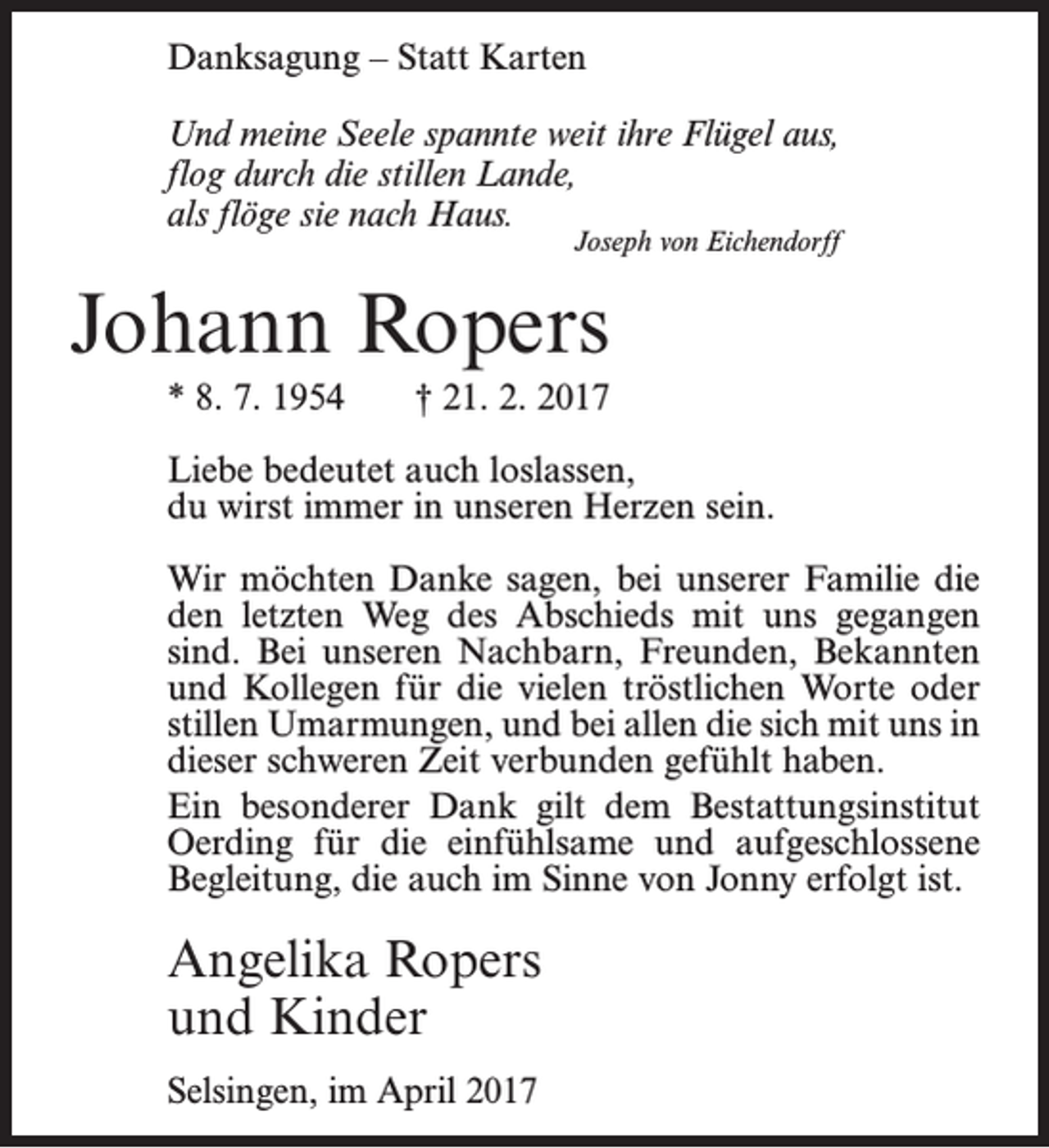 <p>Danksagung – Statt Karten<br />Und meine Seele spannte weit ihre Flügel aus,<br />flog durch die stillen Lande,<br />fl<br />flöge sie nach Haus.<br />als fl</p><p>Joseph von Eichendorff</p><p>Johann Ropers<br />* 8. 7. 1954</p><p>† 21. 2. 2017</p><p>Liebe bedeutet auch loslassen,<br />du wirst immer in unseren Herzen sein.<br />Wir möchten Danke sagen, bei unserer Familie die<br />den letzten Weg des Abschieds mit uns gegangen<br />sind. Bei unseren Nachbarn, Freunden, Bekannten<br />und Kollegen für die vielen tröstlichen Worte oder<br />stillen Umarmungen, und bei allen die sich mit uns in<br />dieser schweren Zeit verbunden gefühlt haben.<br />Ein besonderer Dank gilt dem Bestattungsinstitut<br />Oerding für die einfühlsame und aufgeschlossene<br />Begleitung, die auch im Sinne von Jonny erfolgt ist.</p><p>Angelika Ropers<br />und Kinder<br />Selsingen, im April 2017</p>