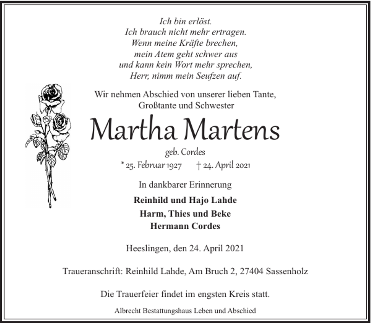 <p>Ich bin erlöst.<br />Ich brauch nicht mehr ertragen.<br />Wenn meine Kräfte brechen,<br />mein Atem geht schwer aus<br />und kann kein Wort mehr sprechen,<br />Herr, nimm mein Seufzen auf.<br />Wir nehmen Abschied von unserer lieben Tante,<br />Großtante und Schwester</p><p>Mar�ha Mar�ens<br />geb. Cordes<br />* 25. Febr�ar 1927 † 24. April 2021<br />In dankbarer Erinnerung<br />Reinhild und Hajo Lahde<br />Harm, Thies und Beke<br />Hermann Cordes<br />Heeslingen, den 24. April 2021<br />Traueranschrift: Reinhild Lahde, Am Bruch 2, 27404 Sassenholz<br />Die Trauerfeier findet im engsten Kreis statt.<br />Albrecht Bestattungshaus Leben und Abschied</p>