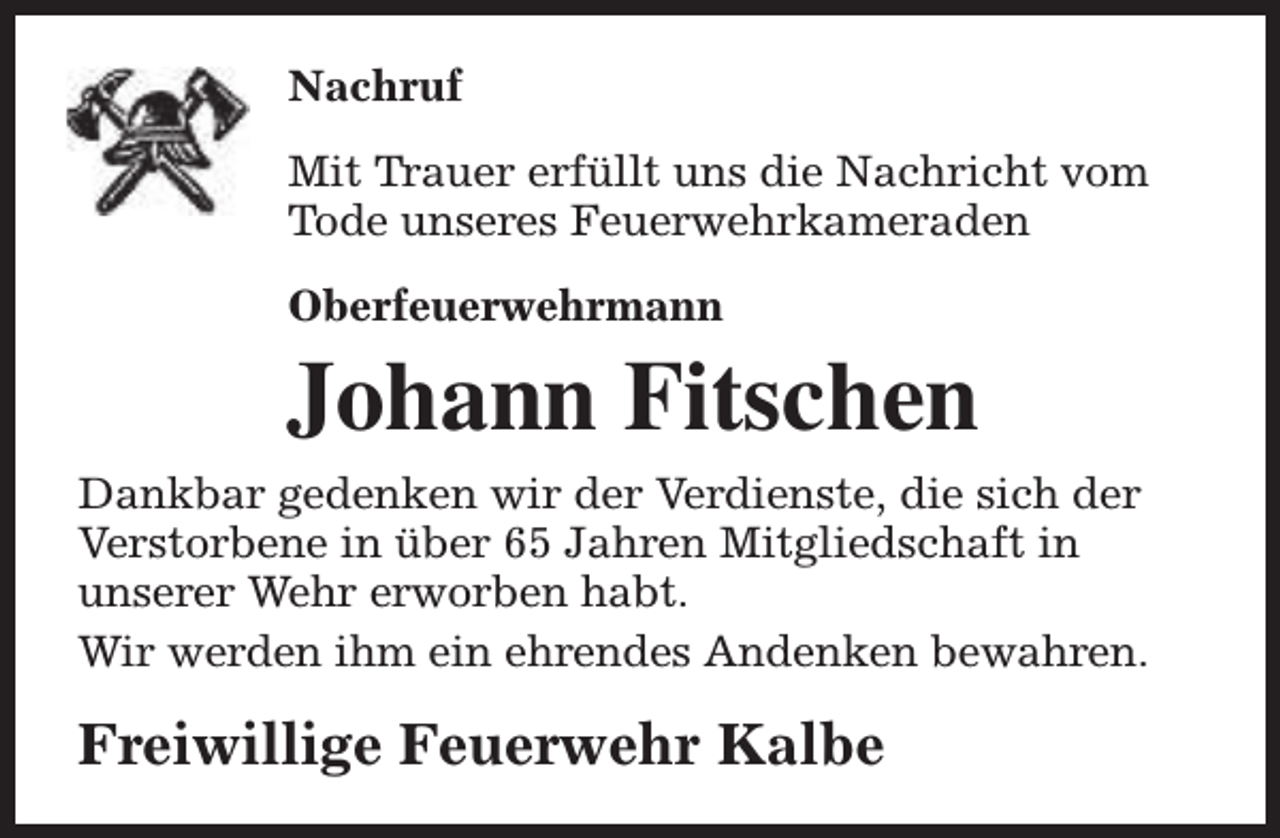 <p>Nachruf<br />Mit Trauer erfüllt uns die Nachricht vom<br />Tode unseres Feuerwehrkameraden<br />Oberfeuerwehrmann</p><p>Johann Fitschen<br />Dankbar gedenken wir der Verdienste, die sich der<br />Verstorbene in über 65 Jahren Mitgliedschaft in<br />unserer Wehr erworben habt.<br />Wir werden ihm ein ehrendes Andenken bewahren.</p><p>Freiwillige Feuerwehr Kalbe</p>