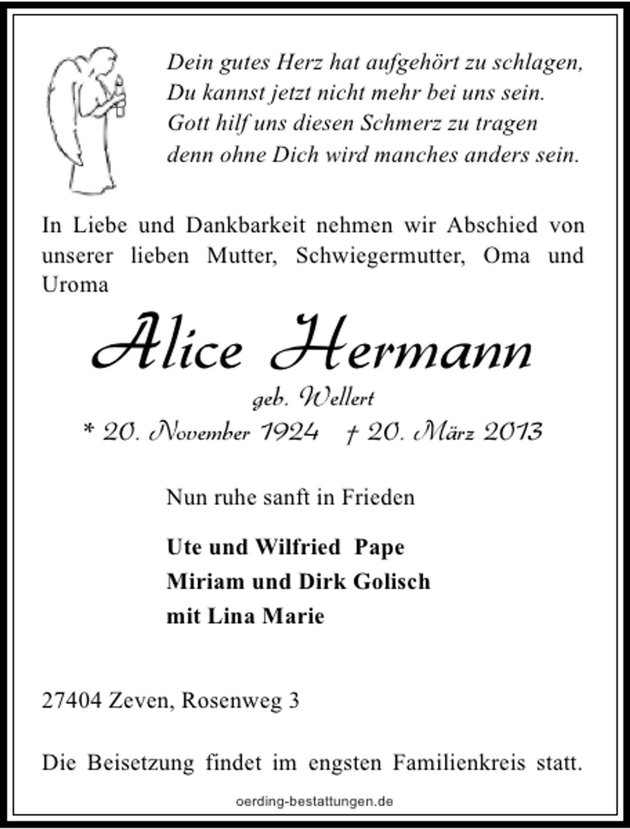 <p>Dein gutes Herz hat aufgehört zu schlagen,<br />Du kannst jetzt nicht mehr bei uns sein.<br />Gott hilf uns diesen Schmerz zu tragen<br />denn ohne Dich wird manches anders sein.</p><p>In Liebe und Dankbarkeit nehmen wir Abschied von<br />unserer lieben Mutter, Schwiegermutter, Oma und<br />Uroma</p><p>Alice Hermann</p><p>geb. Wellert<br />* 20. November 1924 † 20. März 2013<br />Nun ruhe sanft in Frieden<br />Ute und Wilfried Pape<br />Miriam und Dirk Golisch<br />mit Lina Marie<br />27404 Zeven, Rosenweg 3<br />Die Beisetzung findet im engsten Familienkreis statt.<br />oerding-bestattungen.de</p>