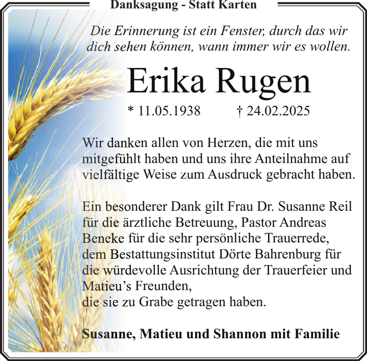 <p>Danksagung<br />g g - Statt Karten</p><p>Die Erinnerung ist ein F<br />Fenster, durch das wir<br />dich sehen können, wann<br />n immer wir es wollen.</p><p>Erika R<br />Rugen<br />* 11.05.1938</p><p>† 24.02.2025</p><p>Wir danken allen von Herrzen, die mit uns<br />mitgefühlt haben und unss ihre Anteilnahme auf<br />vielfältige Weise zum Aussdruck gebracht haben.<br />Ein besonderer Dank gilt Frau Dr. Susanne Reil<br />für die ärztliche Betreuun<br />ng, Pastor Andreas<br />Beneke für die sehr persö<br />önliche Trauerrede,<br />dem Bestattungsinstitut D<br />Dörte Bahrenburg für<br />die würdevolle Ausrichtun<br />ng der Trauerfeier und<br />Matieu’s Freunden,<br />die sie zu Grabe getragen<br />n haben.<br />Susanne, Matieu und Sh<br />hannon mit Familie</p>