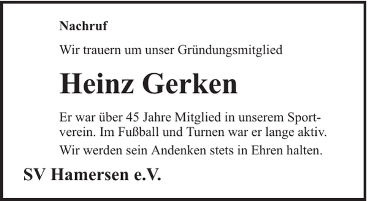 <p>Nachruf<br />Wir trauern um unser Gründungsmitglied</p><p>Heinz Gerken<br />Er war über 45 Jahre Mitglied in unserem Sportverein. Im Fußball und Turnen war er lange aktiv.<br />Wir werden sein Andenken stets in Ehren halten.</p><p>SV Hamersen e.V.</p>