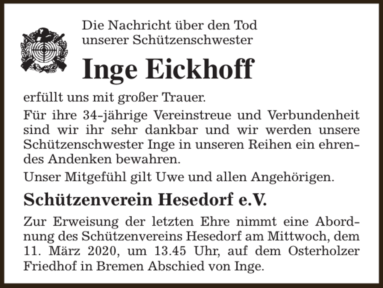 <p>Die Nachricht über den Tod<br />unserer Schützenschwester</p><p>Inge Eickhoff<br />erfüllt uns mit großer Trauer.<br />Für ihre 34-jährige Vereinstreue und Verbundenheit<br />sind wir ihr sehr dankbar und wir werden unsere<br />Schützenschwester Inge in unseren Reihen ein ehrendes Andenken bewahren.<br />Unser Mitgefühl gilt Uwe und allen Angehörigen.</p><p>Schützenverein Hesedorf e.V.<br />Zur Erweisung der letzten Ehre nimmt eine Abordnung des Schützenvereins Hesedorf am Mittwoch, dem<br />11. März 2020, um 13.45 Uhr, auf dem Osterholzer<br />Friedhof in Bremen Abschied von Inge.</p>